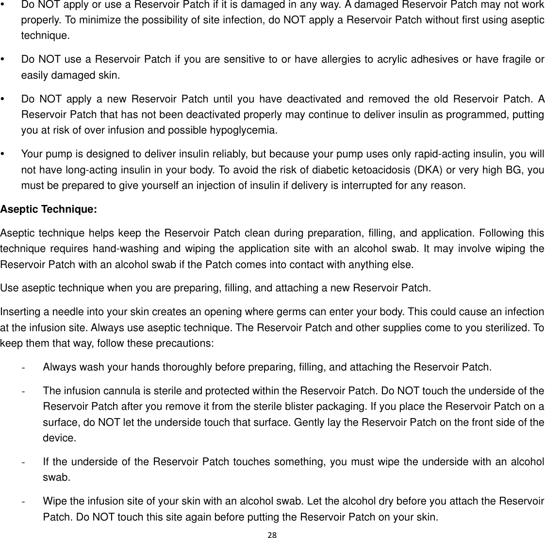  28  y  Do NOT apply or use a Reservoir Patch if it is damaged in any way. A damaged Reservoir Patch may not work properly. To minimize the possibility of site infection, do NOT apply a Reservoir Patch without first using aseptic technique.  y  Do NOT use a Reservoir Patch if you are sensitive to or have allergies to acrylic adhesives or have fragile or easily damaged skin.   y  Do NOT apply a new Reservoir Patch until you have deactivated and removed the old Reservoir Patch. A Reservoir Patch that has not been deactivated properly may continue to deliver insulin as programmed, putting you at risk of over infusion and possible hypoglycemia. y  Your pump is designed to deliver insulin reliably, but because your pump uses only rapid-acting insulin, you will not have long-acting insulin in your body. To avoid the risk of diabetic ketoacidosis (DKA) or very high BG, you must be prepared to give yourself an injection of insulin if delivery is interrupted for any reason. Aseptic Technique: Aseptic technique helps keep the Reservoir Patch clean during preparation, filling, and application. Following this technique requires hand-washing and wiping the application site with an alcohol swab. It may involve wiping the Reservoir Patch with an alcohol swab if the Patch comes into contact with anything else. Use aseptic technique when you are preparing, filling, and attaching a new Reservoir Patch. Inserting a needle into your skin creates an opening where germs can enter your body. This could cause an infection at the infusion site. Always use aseptic technique. The Reservoir Patch and other supplies come to you sterilized. To keep them that way, follow these precautions: -  Always wash your hands thoroughly before preparing, filling, and attaching the Reservoir Patch. -  The infusion cannula is sterile and protected within the Reservoir Patch. Do NOT touch the underside of the Reservoir Patch after you remove it from the sterile blister packaging. If you place the Reservoir Patch on a surface, do NOT let the underside touch that surface. Gently lay the Reservoir Patch on the front side of the device. -  If the underside of the Reservoir Patch touches something, you must wipe the underside with an alcohol swab. -  Wipe the infusion site of your skin with an alcohol swab. Let the alcohol dry before you attach the Reservoir Patch. Do NOT touch this site again before putting the Reservoir Patch on your skin. 