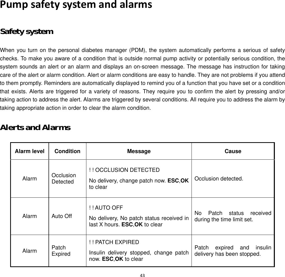  43  Pump safety system and alarms Safety system When you turn on the personal diabetes manager (PDM), the system automatically performs a serious of safety checks. To make you aware of a condition that is outside normal pump activity or potentially serious condition, the system sounds an alert or an alarm and displays an on-screen message. The message has instruction for taking care of the alert or alarm condition. Alert or alarm conditions are easy to handle. They are not problems if you attend to them promptly. Reminders are automatically displayed to remind you of a function that you have set or a condition that exists. Alerts are triggered for a variety of reasons. They require you to confirm the alert by pressing and/or taking action to address the alert. Alarms are triggered by several conditions. All require you to address the alarm by taking appropriate action in order to clear the alarm condition. Alerts and Alarms Alarm level Condition  Message  Cause Alarm  Occlusion Detected ! ! OCCLUSION DETECTED No delivery, change patch now. ESC,OK to clear Occlusion detected. Alarm  Auto Off ! ! AUTO OFF No delivery, No patch status received in last X hours. ESC,OK to clear No Patch status received during the time limit set. Alarm  Patch Expired ! ! PATCH EXPIRED Insulin delivery stopped, change patch now. ESC,OK to clear Patch expired and insulin delivery has been stopped. 