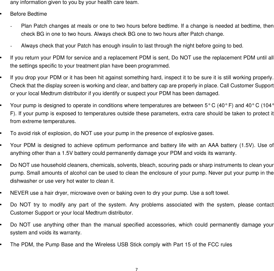 mply with Part 15 of the FCC rules  7  any information given to you by your health care team. y Before Bedtime  -  Plan Patch changes at meals or one to two hours before bedtime. If a change is needed at bedtime, then check BG in one to two hours. Always check BG one to two hours after Patch change.   -  Always check that your Patch has enough insulin to last through the night before going to bed. y  If you return your PDM for service and a replacement PDM is sent, Do NOT use the replacement PDM until all the settings specific to your treatment plan have been programmed.   y  If you drop your PDM or it has been hit against something hard, inspect it to be sure it is still working properly. Check that the display screen is working and clear, and battery cap are properly in place. Call Customer Support or your local Medtrum distributor if you identify or suspect your PDM has been damaged.   y  Your pump is designed to operate in conditions where temperatures are between 5&deg; C (40&deg; F) and 40&deg; C (104&deg; F). If your pump is exposed to temperatures outside these parameters, extra care should be taken to protect it from extreme temperatures.   y  To avoid risk of explosion, do NOT use your pump in the presence of explosive gases.   y  Your PDM is designed to achieve optimum performance and battery life with an AAA battery (1.5V). Use of anything other than a 1.5V battery could permanently damage your PDM and voids its warranty.   y  Do NOT use household cleaners, chemicals, solvents, bleach, scouring pads or sharp instruments to clean your pump. Small amounts of alcohol can be used to clean the enclosure of your pump. Never put your pump in the dishwasher or use very hot water to clean it.   y  NEVER use a hair dryer, microwave oven or baking oven to dry your pump. Use a soft towel. y  Do NOT try to modify any part of the system. Any problems associated with the system, please contact Customer Support or your local Medtrum distributor. y  Do NOT use anything other than the manual specified accessories, which could permanently damage your system and voids its warranty.   y  The PDM, the Pump Base and the Wireless USB Stick co