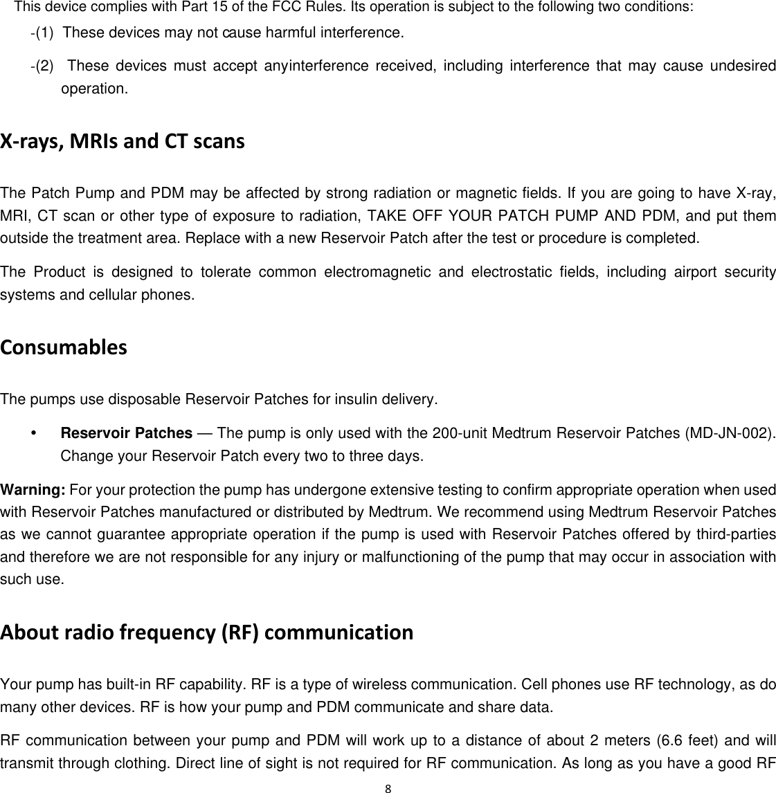 (2)  These devices must accept any (1)  These devices may not c 8  -ause harmful interference. -interference received, including interference that may cause undesired operation. X‐rays, MRIs and CT scans The Patch Pump and PDM may be affected by strong radiation or magnetic fields. If you are going to have X-ray, MRI, CT scan or other type of exposure to radiation, TAKE OFF YOUR PATCH PUMP AND PDM, and put them outside the treatment area. Replace with a new Reservoir Patch after the test or procedure is completed. The Product is designed to tolerate common electromagnetic and electrostatic fields, including airport security systems and cellular phones. Consumables The pumps use disposable Reservoir Patches for insulin delivery.   y Reservoir Patches &mdash; The pump is only used with the 200-unit Medtrum Reservoir Patches (MD-JN-002). Change your Reservoir Patch every two to three days. Warning: For your protection the pump has undergone extensive testing to confirm appropriate operation when used with Reservoir Patches manufactured or distributed by Medtrum. We recommend using Medtrum Reservoir Patches as we cannot guarantee appropriate operation if the pump is used with Reservoir Patches offered by third-parties and therefore we are not responsible for any injury or malfunctioning of the pump that may occur in association with such use. About radio frequency (RF) communication   Your pump has built-in RF capability. RF is a type of wireless communication. Cell phones use RF technology, as do many other devices. RF is how your pump and PDM communicate and share data.   RF communication between your pump and PDM will work up to a distance of about 2 meters (6.6 feet) and will transmit through clothing. Direct line of sight is not required for RF communication. As long as you have a good RF This device complies with Part 15 of the FCC Rules. Its operation is subject to the following two conditions: