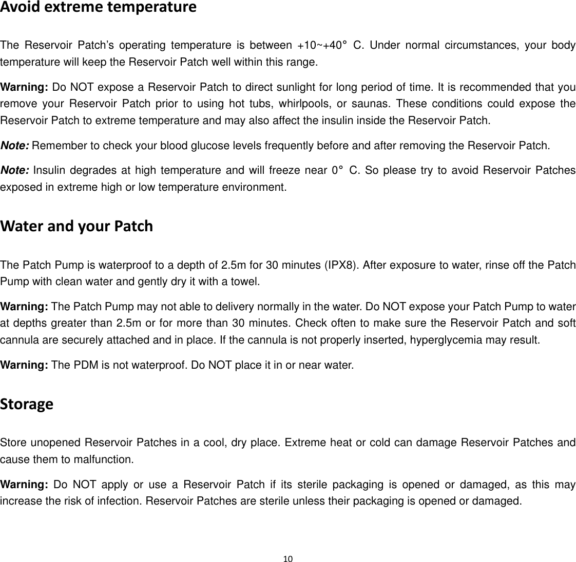  10  Avoid extreme temperature The Reservoir Patch’s operating temperature is between +10~+40°C. Under normal circumstances, your body temperature will keep the Reservoir Patch well within this range. Warning: Do NOT expose a Reservoir Patch to direct sunlight for long period of time. It is recommended that you remove your Reservoir Patch prior to using hot tubs, whirlpools, or saunas. These conditions could expose the Reservoir Patch to extreme temperature and may also affect the insulin inside the Reservoir Patch. Note: Remember to check your blood glucose levels frequently before and after removing the Reservoir Patch. Note: Insulin degrades at high temperature and will freeze near 0°C. So please try to avoid Reservoir Patches exposed in extreme high or low temperature environment. Water and your Patch The Patch Pump is waterproof to a depth of 2.5m for 30 minutes (IPX8). After exposure to water, rinse off the Patch Pump with clean water and gently dry it with a towel. Warning: The Patch Pump may not able to delivery normally in the water. Do NOT expose your Patch Pump to water at depths greater than 2.5m or for more than 30 minutes. Check often to make sure the Reservoir Patch and soft cannula are securely attached and in place. If the cannula is not properly inserted, hyperglycemia may result. Warning: The PDM is not waterproof. Do NOT place it in or near water. Storage Store unopened Reservoir Patches in a cool, dry place. Extreme heat or cold can damage Reservoir Patches and cause them to malfunction. Warning: Do NOT apply or use a Reservoir Patch if its sterile packaging is opened or damaged, as this may increase the risk of infection. Reservoir Patches are sterile unless their packaging is opened or damaged.   