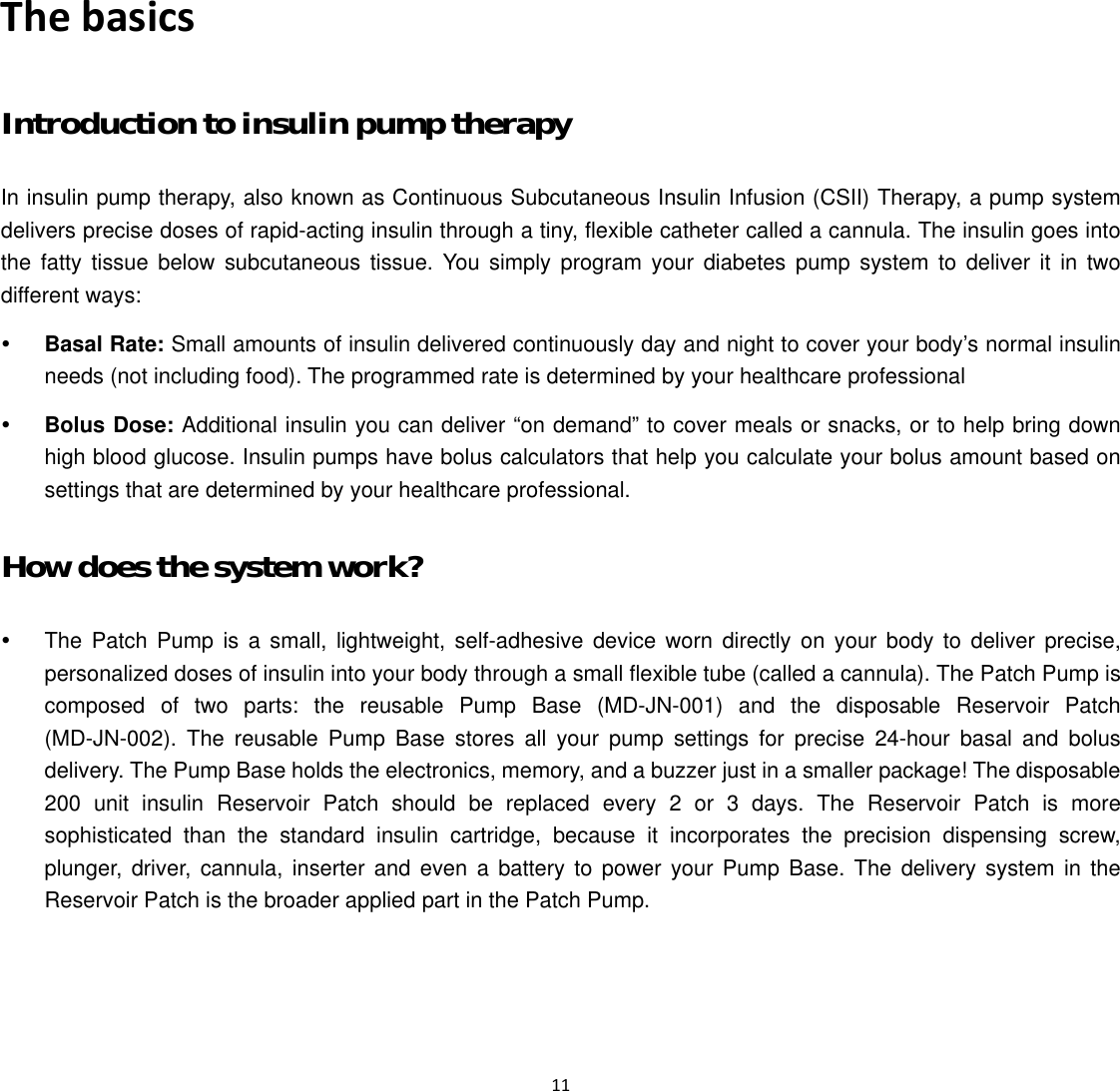  11  The basics Introduction to insulin pump therapy   In insulin pump therapy, also known as Continuous Subcutaneous Insulin Infusion (CSII) Therapy, a pump system delivers precise doses of rapid-acting insulin through a tiny, flexible catheter called a cannula. The insulin goes into the fatty tissue below subcutaneous tissue. You simply program your diabetes pump system to deliver it in two different ways: y Basal Rate: Small amounts of insulin delivered continuously day and night to cover your body’s normal insulin needs (not including food). The programmed rate is determined by your healthcare professional y Bolus Dose: Additional insulin you can deliver “on demand” to cover meals or snacks, or to help bring down high blood glucose. Insulin pumps have bolus calculators that help you calculate your bolus amount based on settings that are determined by your healthcare professional. How does the system work? y  The Patch Pump is a small, lightweight, self-adhesive device worn directly on your body to deliver precise, personalized doses of insulin into your body through a small flexible tube (called a cannula). The Patch Pump is composed of two parts: the reusable Pump Base (MD-JN-001) and the disposable Reservoir Patch (MD-JN-002). The reusable Pump Base stores all your pump settings for precise 24-hour basal and bolus delivery. The Pump Base holds the electronics, memory, and a buzzer just in a smaller package! The disposable 200 unit insulin Reservoir Patch should be replaced every 2 or 3 days. The Reservoir Patch is more sophisticated than the standard insulin cartridge, because it incorporates the precision dispensing screw, plunger, driver, cannula, inserter and even a battery to power your Pump Base. The delivery system in the Reservoir Patch is the broader applied part in the Patch Pump. 