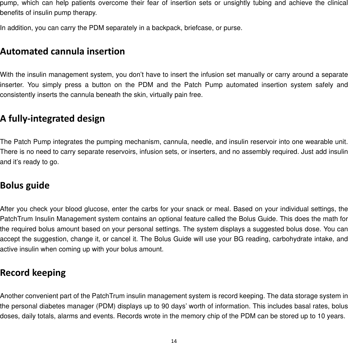  14  pump, which can help patients overcome their fear of insertion sets or unsightly tubing and achieve the clinical benefits of insulin pump therapy. In addition, you can carry the PDM separately in a backpack, briefcase, or purse. Automated cannula insertion With the insulin management system, you don’t have to insert the infusion set manually or carry around a separate inserter. You simply press a button on the PDM and the Patch Pump automated insertion system safely and consistently inserts the cannula beneath the skin, virtually pain free.   A fully‐integrated design The Patch Pump integrates the pumping mechanism, cannula, needle, and insulin reservoir into one wearable unit. There is no need to carry separate reservoirs, infusion sets, or inserters, and no assembly required. Just add insulin and it’s ready to go. Bolus guide After you check your blood glucose, enter the carbs for your snack or meal. Based on your individual settings, the PatchTrum Insulin Management system contains an optional feature called the Bolus Guide. This does the math for the required bolus amount based on your personal settings. The system displays a suggested bolus dose. You can accept the suggestion, change it, or cancel it. The Bolus Guide will use your BG reading, carbohydrate intake, and active insulin when coming up with your bolus amount. Record keeping Another convenient part of the PatchTrum insulin management system is record keeping. The data storage system in the personal diabetes manager (PDM) displays up to 90 days’ worth of information. This includes basal rates, bolus doses, daily totals, alarms and events. Records wrote in the memory chip of the PDM can be stored up to 10 years. 