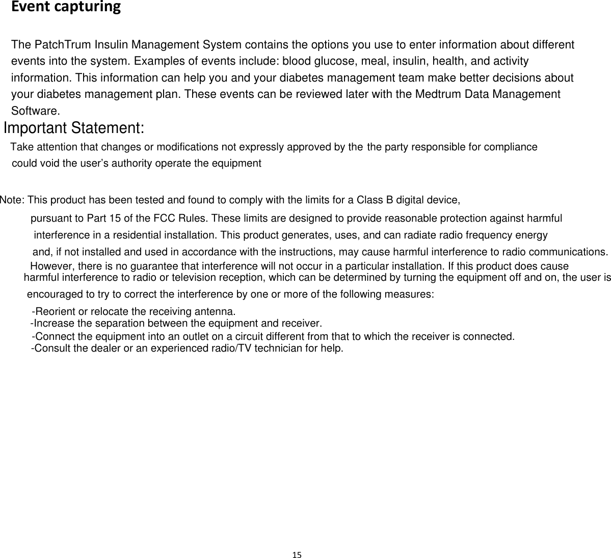  15  Event capturing The PatchTrum Insulin Management System contains the options you use to enter information about different events into the system. Examples of events include: blood glucose, meal, insulin, health, and activity information. This information can help you and your diabetes management team make better decisions about your diabetes management plan. These events can be reviewed later with the Medtrum Data Management Software.   Important Statement:Take attention that changes or modifications not expressly approved by the the party responsible for compliancecould void the user’s authority operate the equipmentNote: This product has been tested and found to comply with the limits for a Class B digital device,  pursuant to Part 15 of the FCC Rules. These limits are designed to provide reasonable protection against harmful interference in a residential installation. This product generates, uses, and can radiate radio frequency energyand, if not installed and used in accordance with the instructions, may cause harmful interference to radio communications.However, there is no guarantee that interference will not occur in a particular installation. If this product does cause harmful interference to radio or television reception, which can be determined by turning the equipment off and on, the user is encouraged to try to correct the interference by one or more of the following measures:-Reorient or relocate the receiving antenna.-Increase the separation between the equipment and receiver. -Connect the equipment into an outlet on a circuit different from that to which the receiver is connected.-Consult the dealer or an experienced radio/TV technician for help.