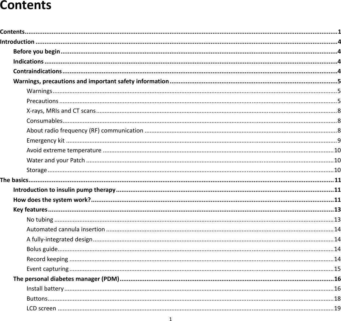  1  Contents Contents ............................................................................................................................................................................... 1 Introduction ......................................................................................................................................................................... 4 Before you begin ...........................................................................................................................................................4 Indications ....................................................................................................................................................................4 Contraindications ..........................................................................................................................................................4 Warnings, precautions and important safety information ..............................................................................................5 Warnings ...................................................................................................................... .................................................... 5 Precautions ...................................................................................................................................................................... 5 X‐rays, MRIs and CT scans ................................................................................................................................................ 8 Consumables .................................................................................................................................................................... 8 About radio frequency (RF) communication ................................................................................................................... 8 Emergency kit .................................................................................................................................................................. 9 Avoid extreme temperature .......................................................................................................................................... 10 Water and your Patch .................................................................................................................................................... 10 Storage ........................................................................................................................................................................... 10 The basics ........................................................................................................................................................................... 11 Introduction to insulin pump therapy .......................................................................................................................... 11 How does the system work? ........................................................................................................................................ 11 Key features ................................................................................................................................................................ 13 No tubing ....................................................................................................................................................................... 13 Automated cannula insertion ........................................................................................................................................ 14 A fully‐integrated design ................................................................................................................................................ 14 Bolus guide..................................................................................................................................................................... 14 Record keeping .............................................................................................................................................................. 14 Event capturing .............................................................................................................................................................. 15 The personal diabetes manager (PDM) ........................................................................................................................ 16 Install battery ................................................................................................................................................................. 16 Buttons ....................................................................................................................... .................................................... 18 LCD screen ..................................................................................................................................................................... 19 