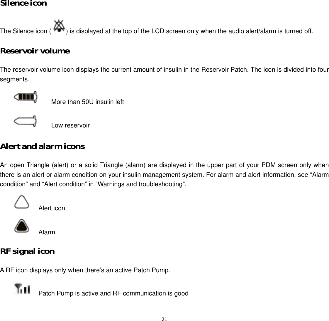  21  Silence icon The Silence icon ( ) is displayed at the top of the LCD screen only when the audio alert/alarm is turned off. Reservoir volume The reservoir volume icon displays the current amount of insulin in the Reservoir Patch. The icon is divided into four segments.    More than 50U insulin left    Low reservoir Alert and alarm icons An open Triangle (alert) or a solid Triangle (alarm) are displayed in the upper part of your PDM screen only when there is an alert or alarm condition on your insulin management system. For alarm and alert information, see “Alarm condition” and “Alert condition” in “Warnings and troubleshooting”.   Alert icon   Alarm  RF signal icon A RF icon displays only when there’s an active Patch Pump.     Patch Pump is active and RF communication is good 