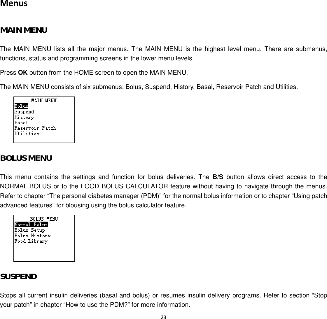  23  Menus MAIN MENU The MAIN MENU lists all the major menus. The MAIN MENU is the highest level menu. There are submenus, functions, status and programming screens in the lower menu levels. Press OK button from the HOME screen to open the MAIN MENU. The MAIN MENU consists of six submenus: Bolus, Suspend, History, Basal, Reservoir Patch and Utilities.  BOLUS MENU This menu contains the settings and function for bolus deliveries. The B/S button allows direct access to the NORMAL BOLUS or to the FOOD BOLUS CALCULATOR feature without having to navigate through the menus. Refer to chapter “The personal diabetes manager (PDM)” for the normal bolus information or to chapter “Using patch advanced features” for blousing using the bolus calculator feature.  SUSPEND Stops all current insulin deliveries (basal and bolus) or resumes insulin delivery programs. Refer to section “Stop your patch” in chapter “How to use the PDM?” for more information.   