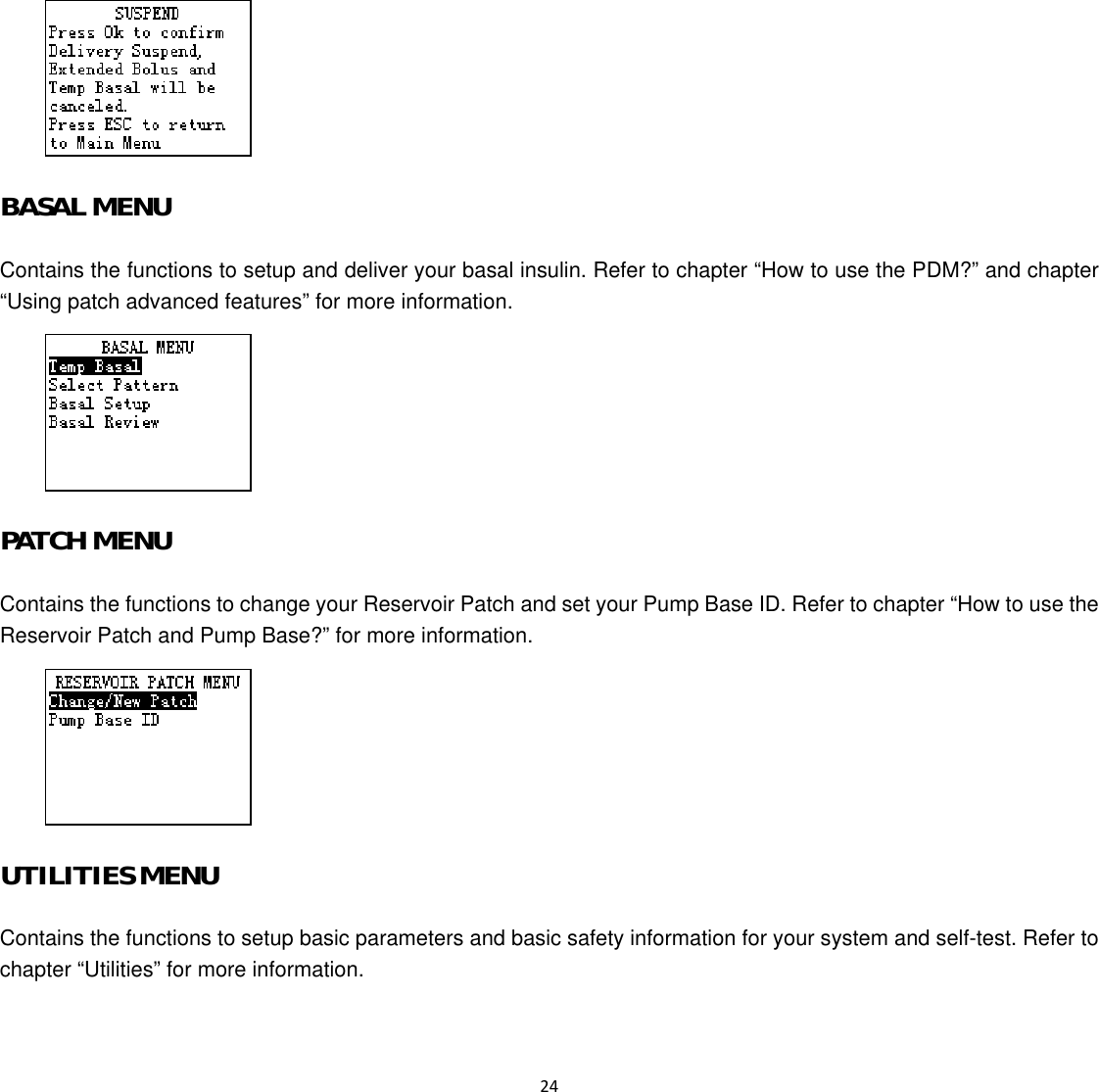  24   BASAL MENU Contains the functions to setup and deliver your basal insulin. Refer to chapter “How to use the PDM?” and chapter “Using patch advanced features” for more information.  PATCH MENU Contains the functions to change your Reservoir Patch and set your Pump Base ID. Refer to chapter “How to use the Reservoir Patch and Pump Base?” for more information.  UTILITIES MENU Contains the functions to setup basic parameters and basic safety information for your system and self-test. Refer to chapter “Utilities” for more information. 