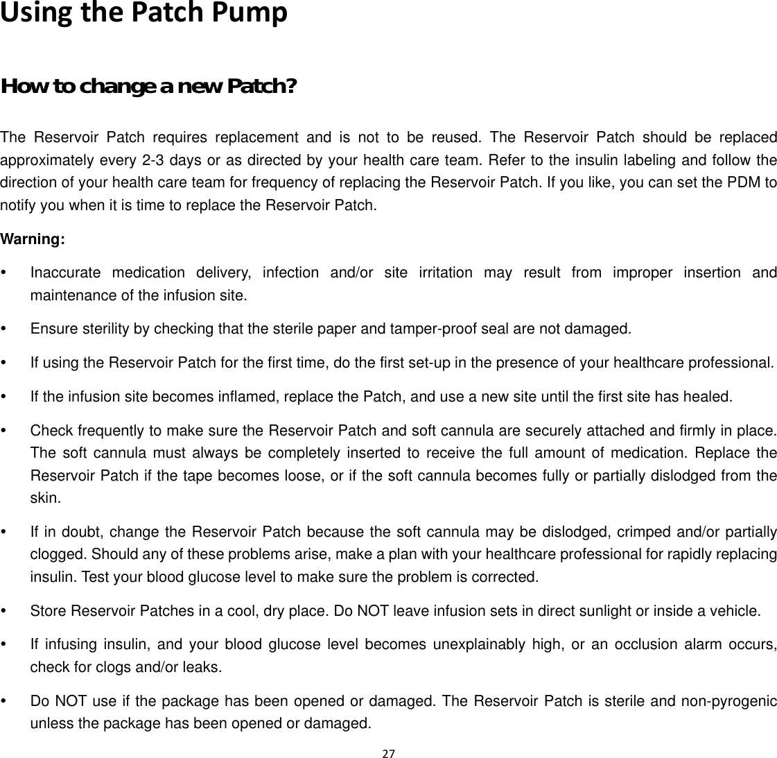  27  Using the Patch Pump How to change a new Patch? The Reservoir Patch requires replacement and is not to be reused. The Reservoir Patch should be replaced approximately every 2-3 days or as directed by your health care team. Refer to the insulin labeling and follow the direction of your health care team for frequency of replacing the Reservoir Patch. If you like, you can set the PDM to notify you when it is time to replace the Reservoir Patch. Warning: y  Inaccurate medication delivery, infection and/or site irritation may result from improper insertion and maintenance of the infusion site. y  Ensure sterility by checking that the sterile paper and tamper-proof seal are not damaged. y  If using the Reservoir Patch for the first time, do the first set-up in the presence of your healthcare professional. y  If the infusion site becomes inflamed, replace the Patch, and use a new site until the first site has healed. y  Check frequently to make sure the Reservoir Patch and soft cannula are securely attached and firmly in place. The soft cannula must always be completely inserted to receive the full amount of medication. Replace the Reservoir Patch if the tape becomes loose, or if the soft cannula becomes fully or partially dislodged from the skin. y  If in doubt, change the Reservoir Patch because the soft cannula may be dislodged, crimped and/or partially clogged. Should any of these problems arise, make a plan with your healthcare professional for rapidly replacing insulin. Test your blood glucose level to make sure the problem is corrected. y  Store Reservoir Patches in a cool, dry place. Do NOT leave infusion sets in direct sunlight or inside a vehicle. y  If infusing insulin, and your blood glucose level becomes unexplainably high, or an occlusion alarm occurs, check for clogs and/or leaks. y  Do NOT use if the package has been opened or damaged. The Reservoir Patch is sterile and non-pyrogenic unless the package has been opened or damaged.   