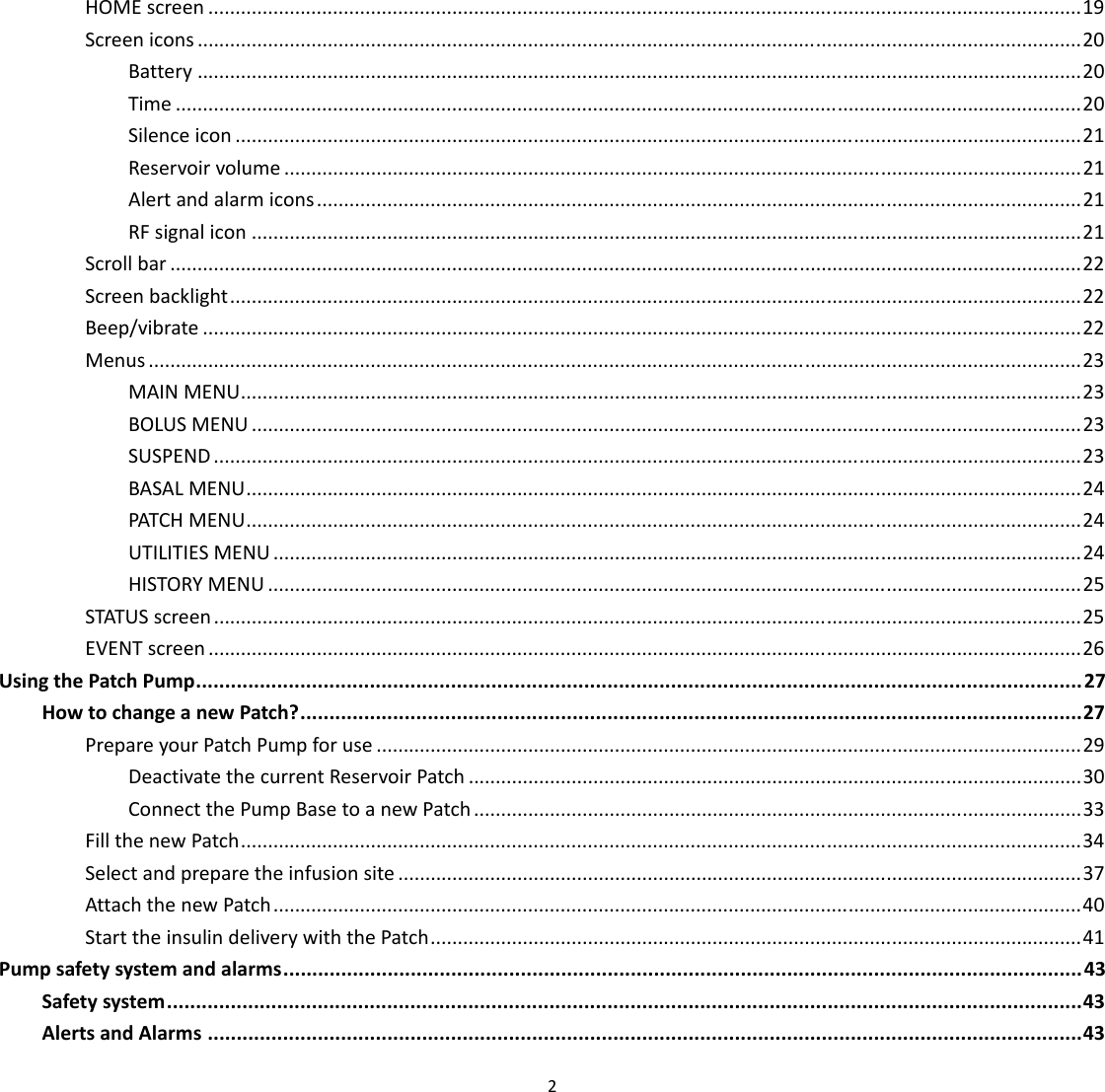  2  HOME screen ................................................................................................................................................................. 19 Screen icons ................................................................................................................................................................... 20 Battery ................................................................................................................................................................... 20 Time ....................................................................................................................................................................... 20 Silence icon ............................................................................................................................................................ 21 Reservoir volume ................................................................................................................................................... 21 Alert and alarm icons ............................................................................................................................................. 21 RF signal icon ......................................................................................................................................................... 21 Scroll bar ........................................................................................................................................................................ 22 Screen backlight ............................................................................................................................................................. 22 Beep/vibrate .................................................................................................................................................................. 22 Menus ............................................................................................................................................................................ 23 MAIN MENU ........................................................................................................................................................... 23 BOLUS MENU ......................................................................................................................................................... 23 SUSPEND ................................................................................................................................................................ 23 BASAL MENU .......................................................................................................................................................... 24 PATCH MENU .......................................................................................................................................................... 24 UTILITIES MENU ..................................................................................................................................................... 24 HISTORY MENU ...................................................................................................................................................... 25 STATUS screen ................................................................................................................................................................ 25 EVENT screen ................................................................................................................................................................. 26 Using the Patch Pump ......................................................................................................................................................... 27 How to change a new Patch? ....................................................................................................................................... 27 Prepare your Patch Pump for use .................................................................................................................................. 29 Deactivate the current Reservoir Patch ................................................................................................................. 30 Connect the Pump Base to a new Patch ................................................................................................................ 33 Fill the new Patch ........................................................................................................................................................... 34 Select and prepare the infusion site .............................................................................................................................. 37 Attach the new Patch ..................................................................................................................................................... 40 Start the insulin delivery with the Patch ........................................................................................................................ 41 Pump safety system and alarms .......................................................................................................................................... 43 Safety system .............................................................................................................................................................. 43 Alerts and Alarms ....................................................................................................................................................... 43 