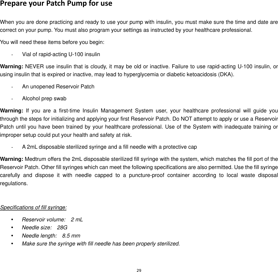  29  Prepare your Patch Pump for use When you are done practicing and ready to use your pump with insulin, you must make sure the time and date are correct on your pump. You must also program your settings as instructed by your healthcare professional. You will need these items before you begin: -  Vial of rapid-acting U-100 insulin Warning: NEVER use insulin that is cloudy, it may be old or inactive. Failure to use rapid-acting U-100 insulin, or using insulin that is expired or inactive, may lead to hyperglycemia or diabetic ketoacidosis (DKA). -  An unopened Reservoir Patch -  Alcohol prep swab Warning: If you are a first-time Insulin Management System user, your healthcare professional will guide you through the steps for initializing and applying your first Reservoir Patch. Do NOT attempt to apply or use a Reservoir Patch until you have been trained by your healthcare professional. Use of the System with inadequate training or improper setup could put your health and safety at risk. -  A 2mL disposable sterilized syringe and a fill needle with a protective cap Warning: Medtrum offers the 2mL disposable sterilized fill syringe with the system, which matches the fill port of the Reservoir Patch. Other fill syringes which can meet the following specifications are also permitted. Use the fill syringe carefully and dispose it with needle capped to a puncture-proof container according to local waste disposal regulations.   Specifications of fill syringe: y Reservoir volume:  2 mL y Needle size:  28G y Needle length:  8.5 mm y Make sure the syringe with fill needle has been properly sterilized. 