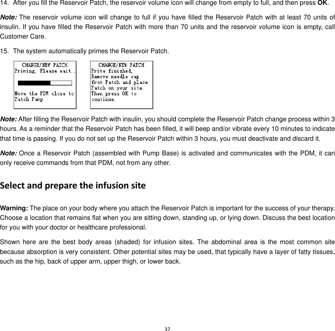  37  14.  After you fill the Reservoir Patch, the reservoir volume icon will change from empty to full, and then press OK. Note: The reservoir volume icon will change to full if you have filled the Reservoir Patch with at least 70 units of insulin. If you have filled the Reservoir Patch with more than 70 units and the reservoir volume icon is empty, call Customer Care. 15. The system automatically primes the Reservoir Patch.       Note: After filling the Reservoir Patch with insulin, you should complete the Reservoir Patch change process within 3 hours. As a reminder that the Reservoir Patch has been filled, it will beep and/or vibrate every 10 minutes to indicate that time is passing. If you do not set up the Reservoir Patch within 3 hours, you must deactivate and discard it. Note: Once a Reservoir Patch (assembled with Pump Base) is activated and communicates with the PDM, it can only receive commands from that PDM, not from any other. Select and prepare the infusion site Warning: The place on your body where you attach the Reservoir Patch is important for the success of your therapy. Choose a location that remains flat when you are sitting down, standing up, or lying down. Discuss the best location for you with your doctor or healthcare professional. Shown here are the best body areas (shaded) for infusion sites. The abdominal area is the most common site because absorption is very consistent. Other potential sites may be used, that typically have a layer of fatty tissues, such as the hip, back of upper arm, upper thigh, or lower back. 
