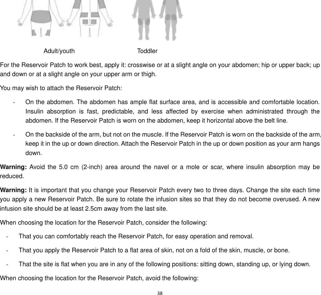  38                       Adult/youth                    Toddler For the Reservoir Patch to work best, apply it: crosswise or at a slight angle on your abdomen; hip or upper back; up and down or at a slight angle on your upper arm or thigh. You may wish to attach the Reservoir Patch: -  On the abdomen. The abdomen has ample flat surface area, and is accessible and comfortable location. Insulin absorption is fast, predictable, and less affected by exercise when administrated through the abdomen. If the Reservoir Patch is worn on the abdomen, keep it horizontal above the belt line. -  On the backside of the arm, but not on the muscle. If the Reservoir Patch is worn on the backside of the arm, keep it in the up or down direction. Attach the Reservoir Patch in the up or down position as your arm hangs down. Warning: Avoid the 5.0 cm (2-inch) area around the navel or a mole or scar, where insulin absorption may be reduced. Warning: It is important that you change your Reservoir Patch every two to three days. Change the site each time you apply a new Reservoir Patch. Be sure to rotate the infusion sites so that they do not become overused. A new infusion site should be at least 2.5cm away from the last site. When choosing the location for the Reservoir Patch, consider the following: -  That you can comfortably reach the Reservoir Patch, for easy operation and removal. -  That you apply the Reservoir Patch to a flat area of skin, not on a fold of the skin, muscle, or bone. -  That the site is flat when you are in any of the following positions: sitting down, standing up, or lying down. When choosing the location for the Reservoir Patch, avoid the following: 