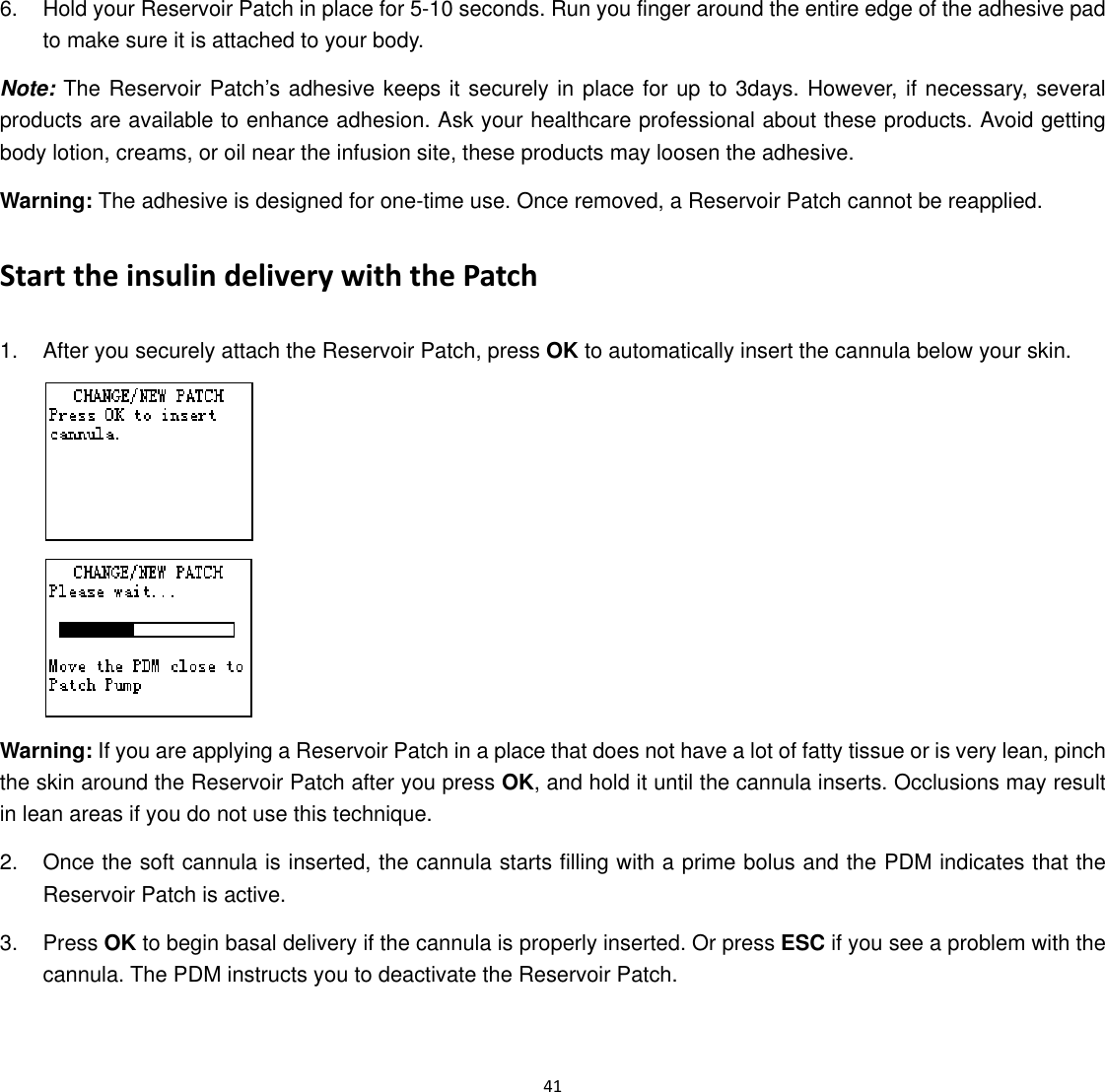  41  6.  Hold your Reservoir Patch in place for 5-10 seconds. Run you finger around the entire edge of the adhesive pad to make sure it is attached to your body. Note: The Reservoir Patch’s adhesive keeps it securely in place for up to 3days. However, if necessary, several products are available to enhance adhesion. Ask your healthcare professional about these products. Avoid getting body lotion, creams, or oil near the infusion site, these products may loosen the adhesive. Warning: The adhesive is designed for one-time use. Once removed, a Reservoir Patch cannot be reapplied. Start the insulin delivery with the Patch 1.  After you securely attach the Reservoir Patch, press OK to automatically insert the cannula below your skin.   Warning: If you are applying a Reservoir Patch in a place that does not have a lot of fatty tissue or is very lean, pinch the skin around the Reservoir Patch after you press OK, and hold it until the cannula inserts. Occlusions may result in lean areas if you do not use this technique. 2.  Once the soft cannula is inserted, the cannula starts filling with a prime bolus and the PDM indicates that the Reservoir Patch is active. 3. Press OK to begin basal delivery if the cannula is properly inserted. Or press ESC if you see a problem with the cannula. The PDM instructs you to deactivate the Reservoir Patch.   