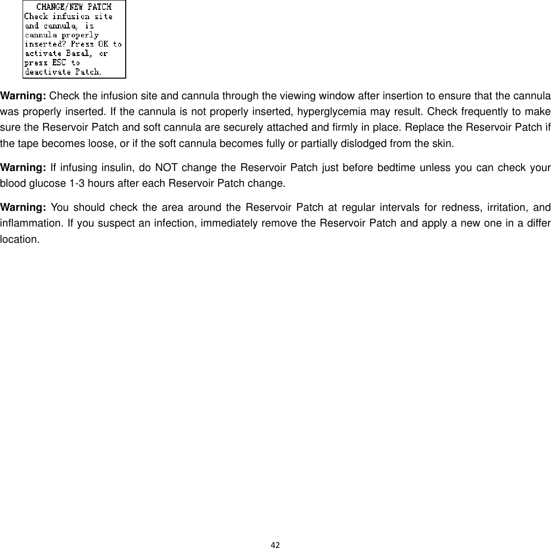  42   Warning: Check the infusion site and cannula through the viewing window after insertion to ensure that the cannula was properly inserted. If the cannula is not properly inserted, hyperglycemia may result. Check frequently to make sure the Reservoir Patch and soft cannula are securely attached and firmly in place. Replace the Reservoir Patch if the tape becomes loose, or if the soft cannula becomes fully or partially dislodged from the skin.   Warning: If infusing insulin, do NOT change the Reservoir Patch just before bedtime unless you can check your blood glucose 1-3 hours after each Reservoir Patch change. Warning: You should check the area around the Reservoir Patch at regular intervals for redness, irritation, and inflammation. If you suspect an infection, immediately remove the Reservoir Patch and apply a new one in a differ location.   
