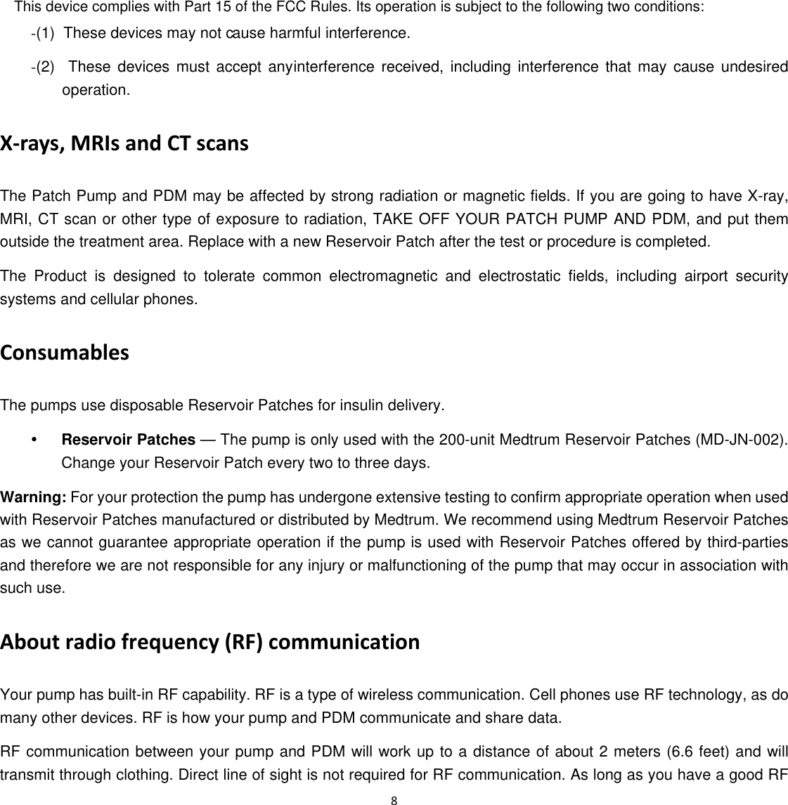 (2)  These devices must accept any (1)  These devices may not c 8  -ause harmful interference. -interference received, including interference that may cause undesired operation. X‐rays, MRIs and CT scans The Patch Pump and PDM may be affected by strong radiation or magnetic fields. If you are going to have X-ray, MRI, CT scan or other type of exposure to radiation, TAKE OFF YOUR PATCH PUMP AND PDM, and put them outside the treatment area. Replace with a new Reservoir Patch after the test or procedure is completed. The Product is designed to tolerate common electromagnetic and electrostatic fields, including airport security systems and cellular phones. Consumables The pumps use disposable Reservoir Patches for insulin delivery.   y Reservoir Patches — The pump is only used with the 200-unit Medtrum Reservoir Patches (MD-JN-002). Change your Reservoir Patch every two to three days. Warning: For your protection the pump has undergone extensive testing to confirm appropriate operation when used with Reservoir Patches manufactured or distributed by Medtrum. We recommend using Medtrum Reservoir Patches as we cannot guarantee appropriate operation if the pump is used with Reservoir Patches offered by third-parties and therefore we are not responsible for any injury or malfunctioning of the pump that may occur in association with such use. About radio frequency (RF) communication   Your pump has built-in RF capability. RF is a type of wireless communication. Cell phones use RF technology, as do many other devices. RF is how your pump and PDM communicate and share data.   RF communication between your pump and PDM will work up to a distance of about 2 meters (6.6 feet) and will transmit through clothing. Direct line of sight is not required for RF communication. As long as you have a good RF This device complies with Part 15 of the FCC Rules. Its operation is subject to the following two conditions: