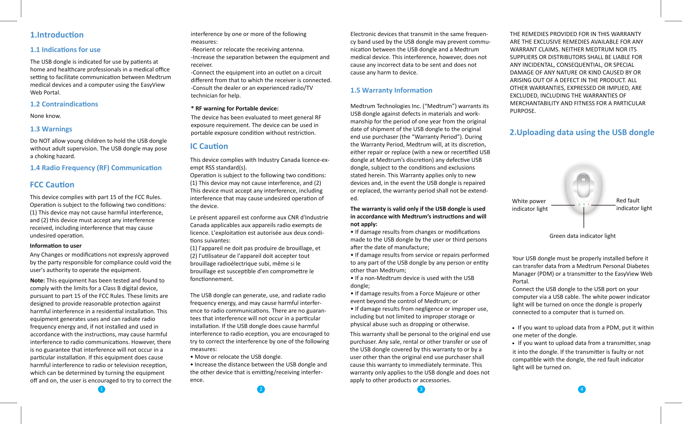1.Introducon1.1 Indicaons for useThe USB dongle is indicated for use by paents at home and healthcare professionals in a medical oﬃce seng to facilitate communicaon between Medtrum medical devices and a computer using the EasyView Web Portal. 1.2 ContraindicaonsNone know.1.3 Warnings Do NOT allow young children to hold the USB dongle without adult supervision. The USB dongle may pose a choking hazard.1.4 Radio Frequency (RF) CommunicaonFCC CauonThis device complies with part 15 of the FCC Rules. Operaon is subject to the following two condions: (1) This device may not cause harmful interference, and (2) this device must accept any interference received, including interference that may cause undesired operaon.   Informaon to user Any Changes or modiﬁcaons not expressly approved by the party responsible for compliance could void the user&apos;s authority to operate the equipment.interference by one or more of the following measures:-Reorient or relocate the receiving antenna.-Increase the separaon between the equipment and receiver.-Connect the equipment into an outlet on a circuit diﬀerent from that to which the receiver is connected.-Consult the dealer or an experienced radio/TV technician for help.* RF warning for Portable device:  The device has been evaluated to meet general RF exposure requirement. The device can be used in portable exposure condion without restricon. IC Cauon          This device complies with Industry Canada licence-ex-empt RSS standard(s). Operaon is subject to the following two condions: (1) This device may not cause interference, and (2) This device must accept any interference, including interference that may cause undesired operaon of the device.Le présent appareil est conforme aux CNR d&apos;Industrie Canada applicables aux appareils radio exempts de licence. L&apos;exploitaon est autorisée aux deux condi-ons suivantes: (1) l&apos;appareil ne doit pas produire de brouillage, et (2) l&apos;ulisateur de l&apos;appareil doit accepter tout brouillage radioélectrique subi, même si le brouillage est suscepble d&apos;en compromere le fonconnement.Electronic devices that transmit in the same frequen-cy band used by the USB dongle may prevent commu-nicaon between the USB dongle and a Medtrum medical device. This interference, however, does not cause any incorrect data to be sent and does not cause any harm to device.1.5 Warranty InformaonMedtrum Technologies Inc. (“Medtrum”) warrants its USB dongle against defects in materials and work-manship for the period of one year from the original date of shipment of the USB dongle to the original end use purchaser (the “Warranty Period”). During the Warranty Period, Medtrum will, at its discreon, either repair or replace (with a new or recerﬁed USB dongle at Medtrum’s discreon) any defecve USB dongle, subject to the condions and exclusions stated herein. This Warranty applies only to new devices and, in the event the USB dongle is repaired or replaced, the warranty period shall not be extend-ed.The warranty is valid only if the USB dongle is used in accordance with Medtrum’s instrucons and will not apply: • If damage results from changes or modiﬁcaons made to the USB dongle by the user or third persons aer the date of manufacture; • If damage results from service or repairs performed to any part of the USB dongle by any person or enty other than Medtrum; • If a non-Medtrum device is used with the USB dongle; • If damage results from a Force Majeure or other event beyond the control of Medtrum; or • If damage results from negligence or improper use, including but not limited to improper storage or physical abuse such as dropping or otherwise.THE REMEDIES PROVIDED FOR IN THIS WARRANTY ARE THE EXCLUSIVE REMEDIES AVAILABLE FOR ANY WARRANT CLAIMS. NEITHER MEDTRUM NOR ITS SUPPLIERS OR DISTRIBUTORS SHALL BE LIABLE FOR ANY INCIDENTAL, CONSEQUENTIAL, OR SPECIAL DAMAGE OF ANY NATURE OR KIND CAUSED BY OR ARISING OUT OF A DEFECT IN THE PRODUCT. ALL OTHER WARRANTIES, EXPRESSED OR IMPLIED, ARE EXCLUDED, INCLUDING THE WARRANTIES OF MERCHANTABILITY AND FITNESS FOR A PARTICULAR PURPOSE.2.Uploading data using the USB dongleYour USB dongle must be properly installed before it can transfer data from a Medtrum Personal Diabetes Manager (PDM) or a transmier to the EasyView Web Portal.Connect the USB dongle to the USB port on your computer via a USB cable. The white power indicator light will be turned on once the dongle is properly connected to a computer that is turned on.    If you want to upload data from a PDM, put it within one meter of the dongle.     If you want to upload data from a transmier, snap it into the dongle. If the transmier is faulty or not compable with the dongle, the red fault indicator light will be turned on.Red fault indicator lightGreen data indicator lightWhite power indicator light11 234Note: This equipment has been tested and found to comply with the limits for a Class B digital device, pursuant to part 15 of the FCC Rules. These limits are designed to provide reasonable protecon against harmful interference in a residenal installaon. This equipment generates uses and can radiate radio frequency energy and, if not installed and used in accordance with the instrucons, may cause harmful interference to radio communicaons. However, there is no guarantee that interference will not occur in a parcular installaon. If this equipment does cause harmful interference to radio or television recepon, which can be determined by turning the equipment oﬀ and on, the user is encouraged to try to correct the The USB dongle can generate, use, and radiate radio frequency energy, and may cause harmful interfer-ence to radio communicaons. There are no guaran-tees that interference will not occur in a parcular installaon. If the USB dongle does cause harmful interference to radio ecepon, you are encouraged to try to correct the interference by one of the following measures:• Move or relocate the USB dongle.• Increase the distance between the USB dongle and    the other device that is eming/receiving interfer-ence.This warranty shall be personal to the original end use purchaser. Any sale, rental or other transfer or use of the USB dongle covered by this warranty to or by a user other than the original end use purchaser shall cause this warranty to immediately terminate. This warranty only applies to the USB dongle and does not apply to other products or accessories. 