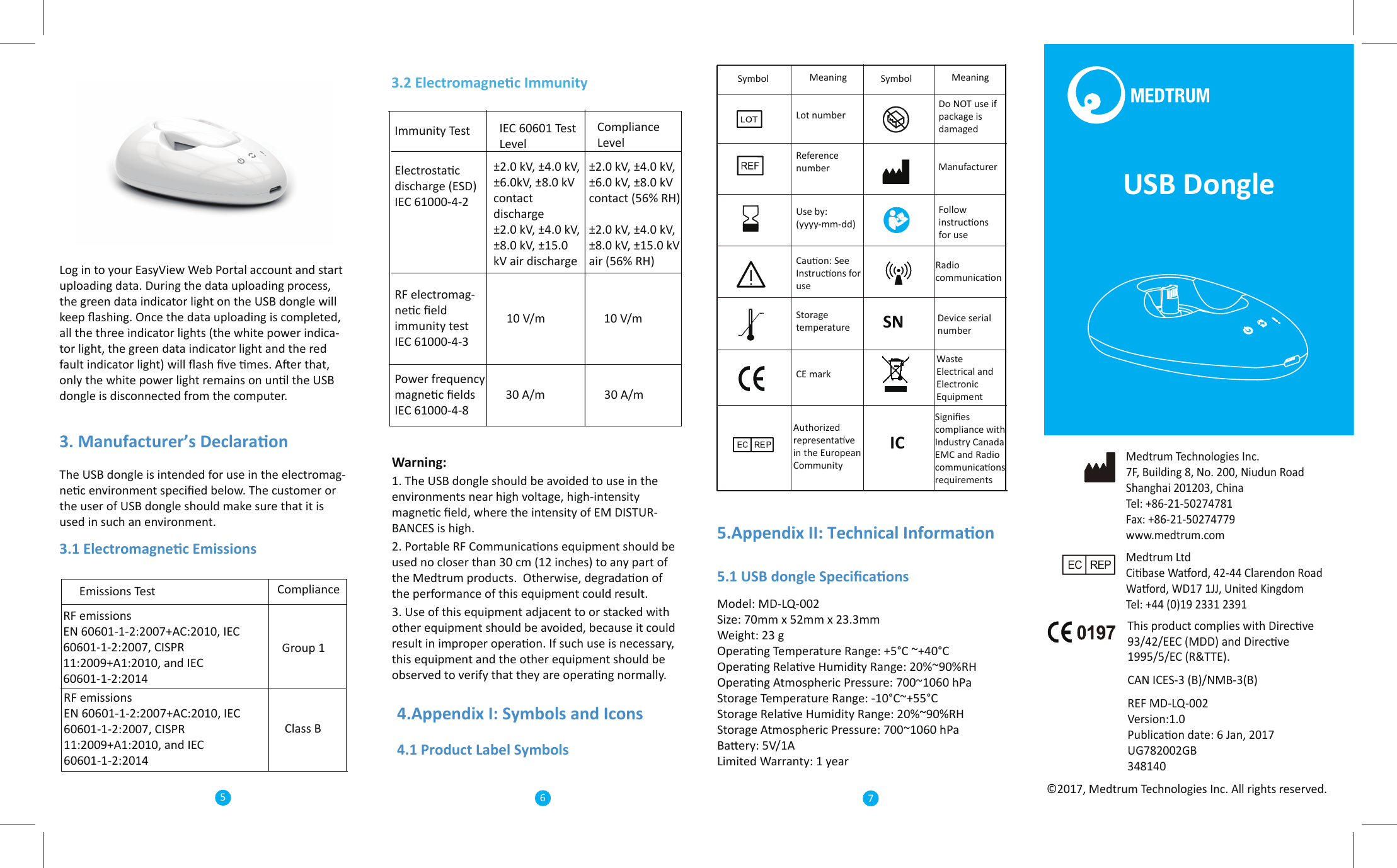 Medtrum LtdCibase Waord, 42-44 Clarendon RoadWaord, WD17 1JJ, United KingdomTel: +44 (0)19 2331 2391Medtrum Technologies Inc.7F, Building 8, No. 200, Niudun RoadShanghai 201203, ChinaTel: +86-21-50274781Fax: +86-21-50274779 www.medtrum.comThis product complies with Direcve 93/42/EEC (MDD) and Direcve 1995/5/EC (R&amp;TTE).CAN ICES-3 (B)/NMB-3(B)REF MD-LQ-002Version:1.0Publicaon date: 6 Jan, 2017UG782002GB348140©2017, Medtrum Technologies Inc. All rights reserved.Log in to your EasyView Web Portal account and start uploading data. During the data uploading process, the green data indicator light on the USB dongle will keep ﬂashing. Once the data uploading is completed, all the three indicator lights (the white power indica-tor light, the green data indicator light and the red fault indicator light) will ﬂash ﬁve mes. Aer that, only the white power light remains on unl the USB dongle is disconnected from the computer.3. Manufacturer’s DeclaraonThe USB dongle is intended for use in the electromag-nec environment speciﬁed below. The customer or the user of USB dongle should make sure that it is used in such an environment.3.1 Electromagnec EmissionsEmissions Test ComplianceRF emissionsEN 60601-1-2:2007+AC:2010, IEC 60601-1-2:2007, CISPR 11:2009+A1:2010, and IEC 60601-1-2:2014RF emissionsEN 60601-1-2:2007+AC:2010, IEC 60601-1-2:2007, CISPR 11:2009+A1:2010, and IEC 60601-1-2:2014Group 1Class BImmunity Test Compliance Level±2.0 kV, ±4.0 kV, ±6.0kV, ±8.0 kV contact discharge±2.0 kV, ±4.0 kV, ±8.0 kV, ±15.0 kV air discharge±2.0 kV, ±4.0 kV, ±6.0 kV, ±8.0 kV contact (56% RH)±2.0 kV, ±4.0 kV, ±8.0 kV, ±15.0 kV air (56% RH)10 V/m3.2 Electromagnec ImmunityIEC 60601 Test LevelElectrostac discharge (ESD)IEC 61000-4-2RF electromag-nec ﬁeld immunity testIEC 61000-4-310 V/mPower frequency magnec ﬁeldsIEC 61000-4-830 A/m 30 A/mWarning:1. The USB dongle should be avoided to use in the environments near high voltage, high-intensity magnec ﬁeld, where the intensity of EM DISTUR-BANCES is high.2. Portable RF Communicaons equipment should be used no closer than 30 cm (12 inches) to any part of the Medtrum products.  Otherwise, degradaon of the performance of this equipment could result.3. Use of this equipment adjacent to or stacked with other equipment should be avoided, because it could result in improper operaon. If such use is necessary, this equipment and the other equipment should be observed to verify that they are operang normally.5.Appendix II: Technical Informaon5.1 USB dongle SpeciﬁcaonsModel: MD-LQ-002Size: 70mm x 52mm x 23.3mmWeight: 23 gOperang Temperature Range: +5°C ~+40°COperang Relave Humidity Range: 20%~90%RHOperang Atmospheric Pressure: 700~1060 hPaStorage Temperature Range: -10°C~+55°CStorage Relave Humidity Range: 20%~90%RHStorage Atmospheric Pressure: 700~1060 hPaBaery: 5V/1ALimited Warranty: 1 yearReference numberSymbol SymbolMeaning MeaningLot numberDo NOT use if package is damaged4.Appendix I: Symbols and Icons4.1 Product Label SymbolsSNManufacturerUse by: (yyyy-mm-dd)Follow instrucons for useCauon: See Instrucons for useICWaste Electrical and Electronic EquipmentStorage temperatureCE mark Device serial numberAuthorized representave in the European CommunitySigniﬁes compliance with Industry Canada EMC and Radio communicaons requirements567Radio communicaonUSB Dongle