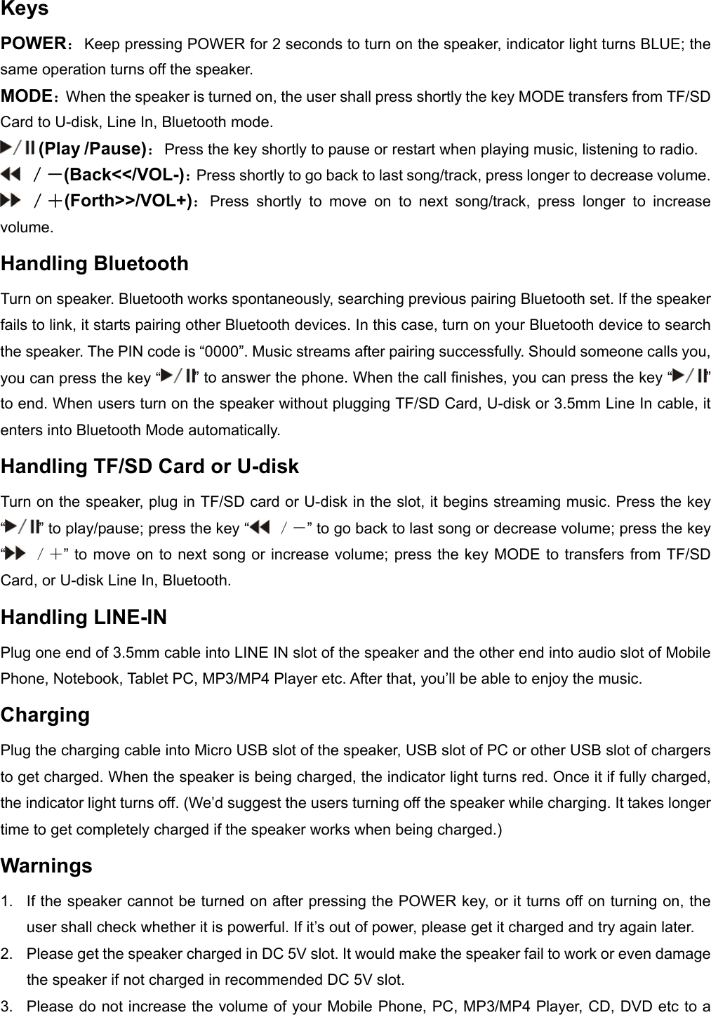 Keys POWER：Keep pressing POWER for 2 seconds to turn on the speaker, indicator light turns BLUE; the same operation turns off the speaker. MODE：When the speaker is turned on, the user shall press shortly the key MODE transfers from TF/SD Card to U-disk, Line In, Bluetooth mode.  (Play /Pause)：Press the key shortly to pause or restart when playing music, listening to radio.  ／－(Back<</VOL-)：Press shortly to go back to last song/track, press longer to decrease volume.  ／＋(Forth>>/VOL+)：Press shortly to move on to next song/track, press longer to increase volume. Handling Bluetooth      Turn on speaker. Bluetooth works spontaneously, searching previous pairing Bluetooth set. If the speaker fails to link, it starts pairing other Bluetooth devices. In this case, turn on your Bluetooth device to search the speaker. The PIN code is &ldquo;0000&rdquo;. Music streams after pairing successfully. Should someone calls you, you can press the key &ldquo; &rdquo; to answer the phone. When the call finishes, you can press the key &ldquo; &rdquo; to end. When users turn on the speaker without plugging TF/SD Card, U-disk or 3.5mm Line In cable, it enters into Bluetooth Mode automatically. Handling TF/SD Card or U-disk Turn on the speaker, plug in TF/SD card or U-disk in the slot, it begins streaming music. Press the key &ldquo;&rdquo; to play/pause; press the key &ldquo;  ／－&rdquo; to go back to last song or decrease volume; press the key &ldquo; ／＋&rdquo; to move on to next song or increase volume; press the key MODE to transfers from TF/SD Card, or U-disk Line In, Bluetooth. Handling LINE-IN Plug one end of 3.5mm cable into LINE IN slot of the speaker and the other end into audio slot of Mobile Phone, Notebook, Tablet PC, MP3/MP4 Player etc. After that, you&rsquo;ll be able to enjoy the music. Charging  Plug the charging cable into Micro USB slot of the speaker, USB slot of PC or other USB slot of chargers to get charged. When the speaker is being charged, the indicator light turns red. Once it if fully charged, the indicator light turns off. (We&rsquo;d suggest the users turning off the speaker while charging. It takes longer time to get completely charged if the speaker works when being charged.)   Warnings 1.  If the speaker cannot be turned on after pressing the POWER key, or it turns off on turning on, the user shall check whether it is powerful. If it&rsquo;s out of power, please get it charged and try again later.   2.  Please get the speaker charged in DC 5V slot. It would make the speaker fail to work or even damage the speaker if not charged in recommended DC 5V slot. 3.  Please do not increase the volume of your Mobile Phone, PC, MP3/MP4 Player, CD, DVD etc to a 