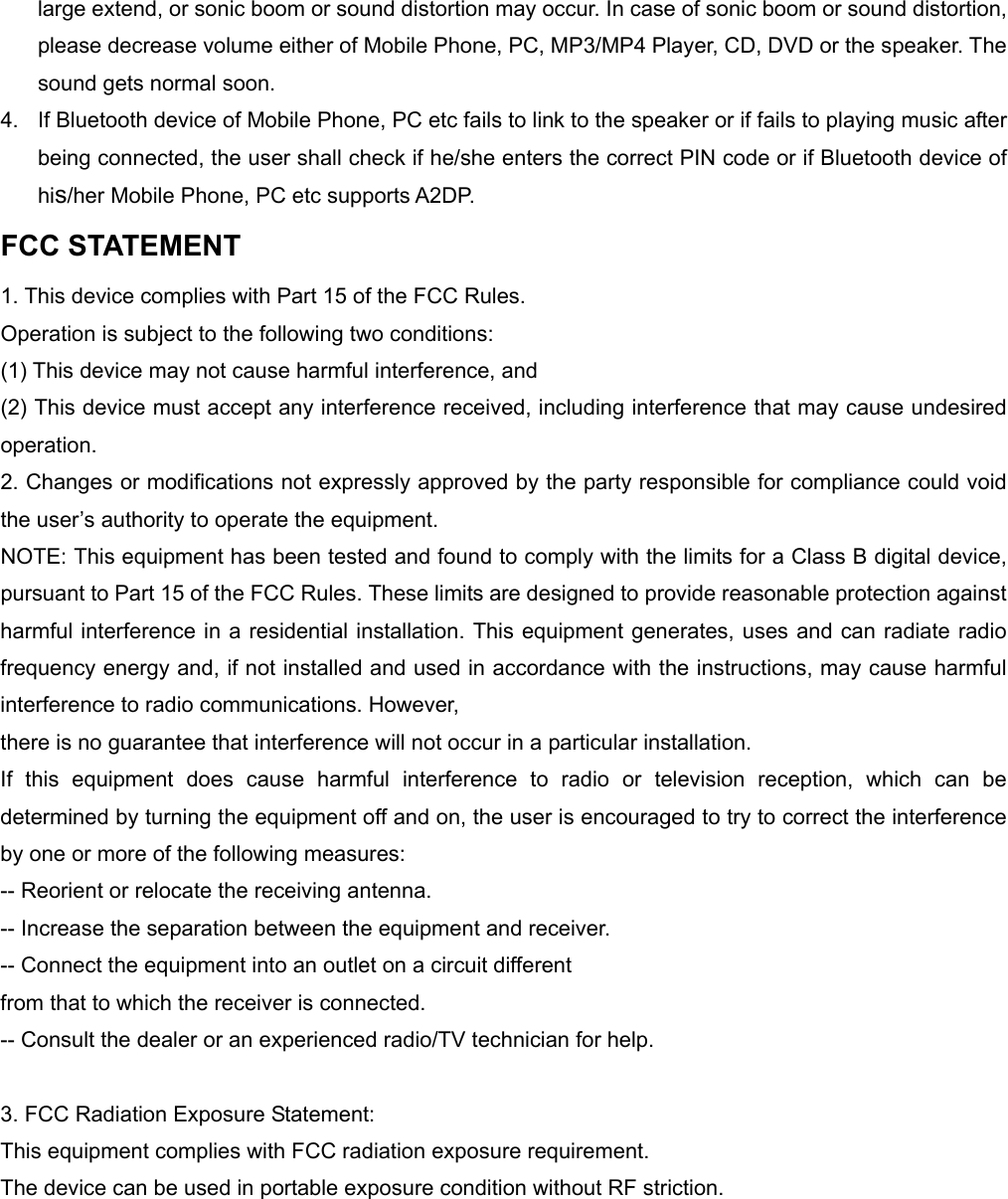 large extend, or sonic boom or sound distortion may occur. In case of sonic boom or sound distortion, please decrease volume either of Mobile Phone, PC, MP3/MP4 Player, CD, DVD or the speaker. The sound gets normal soon. 4.  If Bluetooth device of Mobile Phone, PC etc fails to link to the speaker or if fails to playing music after being connected, the user shall check if he/she enters the correct PIN code or if Bluetooth device of his/her Mobile Phone, PC etc supports A2DP. FCC STATEMENT 1. This device complies with Part 15 of the FCC Rules. Operation is subject to the following two conditions: (1) This device may not cause harmful interference, and (2) This device must accept any interference received, including interference that may cause undesired operation. 2. Changes or modifications not expressly approved by the party responsible for compliance could void the user&rsquo;s authority to operate the equipment. NOTE: This equipment has been tested and found to comply with the limits for a Class B digital device, pursuant to Part 15 of the FCC Rules. These limits are designed to provide reasonable protection against harmful interference in a residential installation. This equipment generates, uses and can radiate radio frequency energy and, if not installed and used in accordance with the instructions, may cause harmful interference to radio communications. However, there is no guarantee that interference will not occur in a particular installation. If this equipment does cause harmful interference to radio or television reception, which can be determined by turning the equipment off and on, the user is encouraged to try to correct the interference by one or more of the following measures: -- Reorient or relocate the receiving antenna. -- Increase the separation between the equipment and receiver. -- Connect the equipment into an outlet on a circuit different from that to which the receiver is connected. -- Consult the dealer or an experienced radio/TV technician for help.  3. FCC Radiation Exposure Statement: This equipment complies with FCC radiation exposure requirement. The device can be used in portable exposure condition without RF striction.       