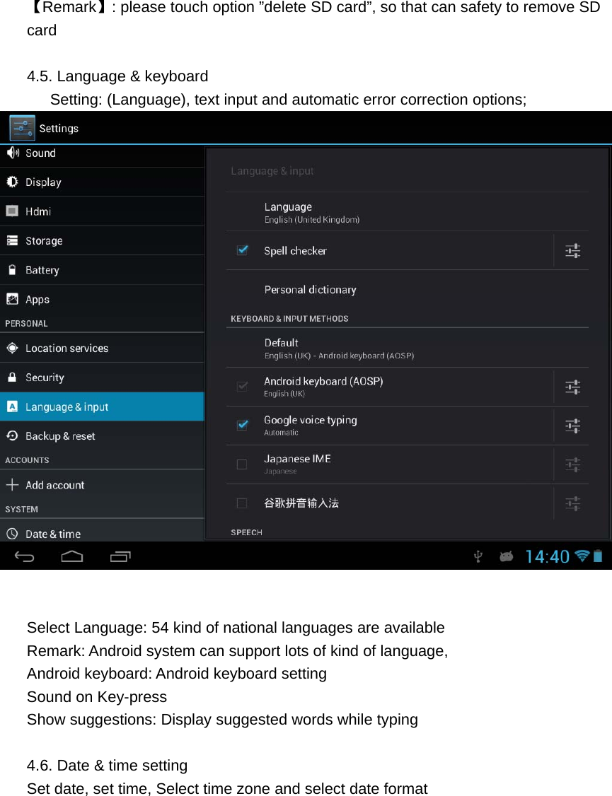   【Remark】: please touch option &rdquo;delete SD card&rdquo;, so that can safety to remove SD card  4.5. Language &amp; keyboard         Setting: (Language), text input and automatic error correction options;    Select Language: 54 kind of national languages are available Remark: Android system can support lots of kind of language,   Android keyboard: Android keyboard setting Sound on Key-press Show suggestions: Display suggested words while typing  4.6. Date &amp; time setting Set date, set time, Select time zone and select date format 