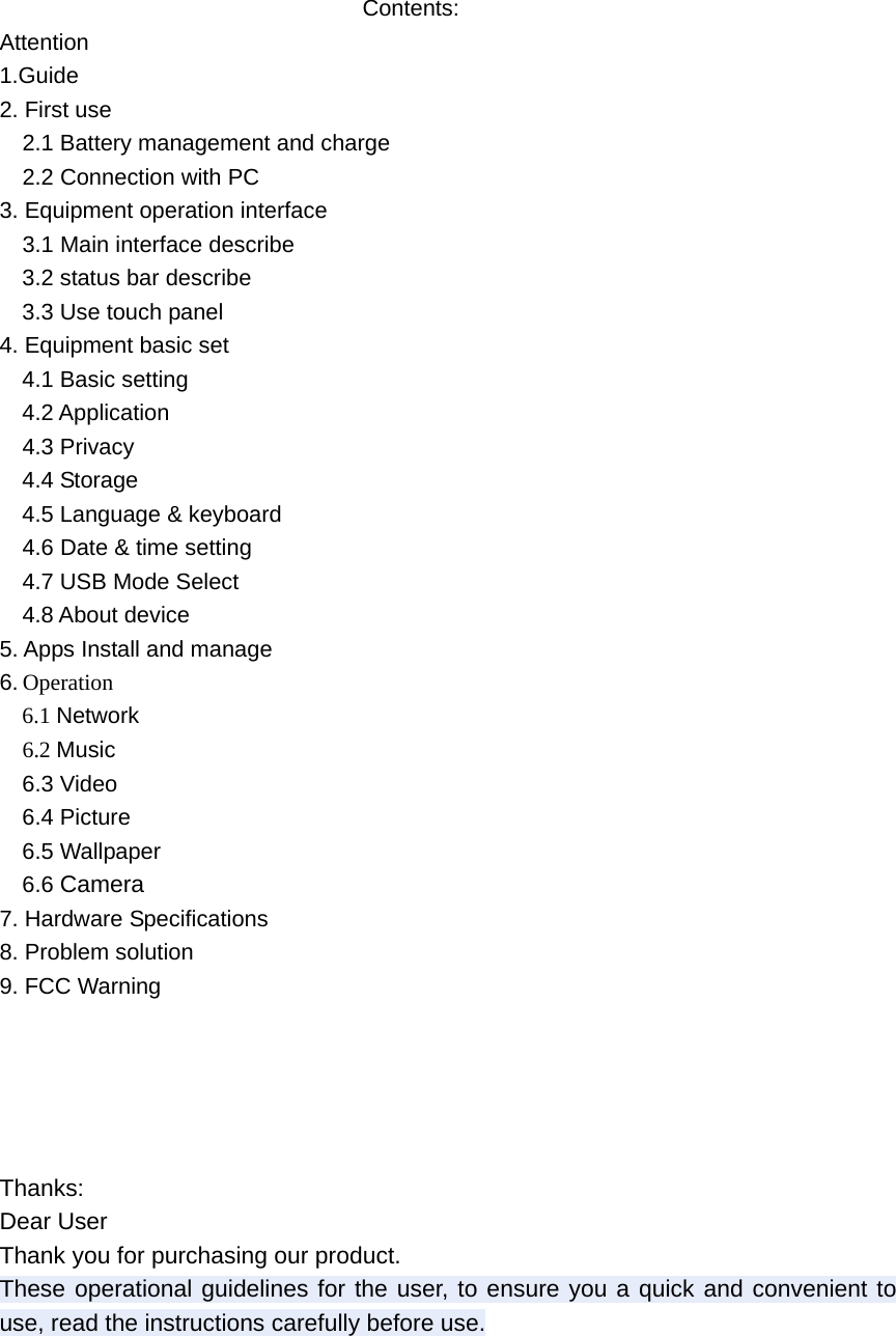    Contents: Attention 1.Guide 2. First use   2.1 Battery management and charge     2.2 Connection with PC 3. Equipment operation interface     3.1 Main interface describe 3.2 status bar describe 3.3 Use touch panel 4. Equipment basic set   4.1 Basic setting 4.2 Application   4.3 Privacy 4.4 Storage 4.5 Language &amp; keyboard   4.6 Date &amp; time setting     4.7 USB Mode Select   4.8 About device 5. Apps Install and manage 6. Operation   6.1 Network  6.2 Music 6.3 Video 6.4 Picture 6.5 Wallpaper 6.6 Camera  7. Hardware Specifications 8. Problem solution 9. FCC Warning      Thanks: Dear User Thank you for purchasing our product. These operational guidelines for the user, to ensure you a quick and convenient to use, read the instructions carefully before use.    