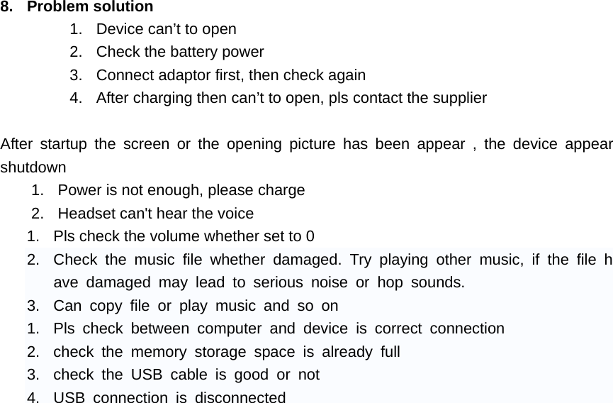    8. Problem solution 1.  Device can&rsquo;t to open 2.  Check the battery power 3.  Connect adaptor first, then check again 4.  After charging then can&rsquo;t to open, pls contact the supplier  After startup the screen or the opening picture has been appear , the device appear shutdown 1.  Power is not enough, please charge 2.  Headset can't hear the voice 1.  Pls check the volume whether set to 0 2.  Check the music file whether damaged. Try playing other music, if the file have damaged may lead to serious noise or hop sounds. 3.  Can copy file or play music and so on 1.  Pls check between computer and device is correct connection 2.  check the memory storage space is already full 3.  check the USB cable is good or not 4.  USB connection is disconnected 