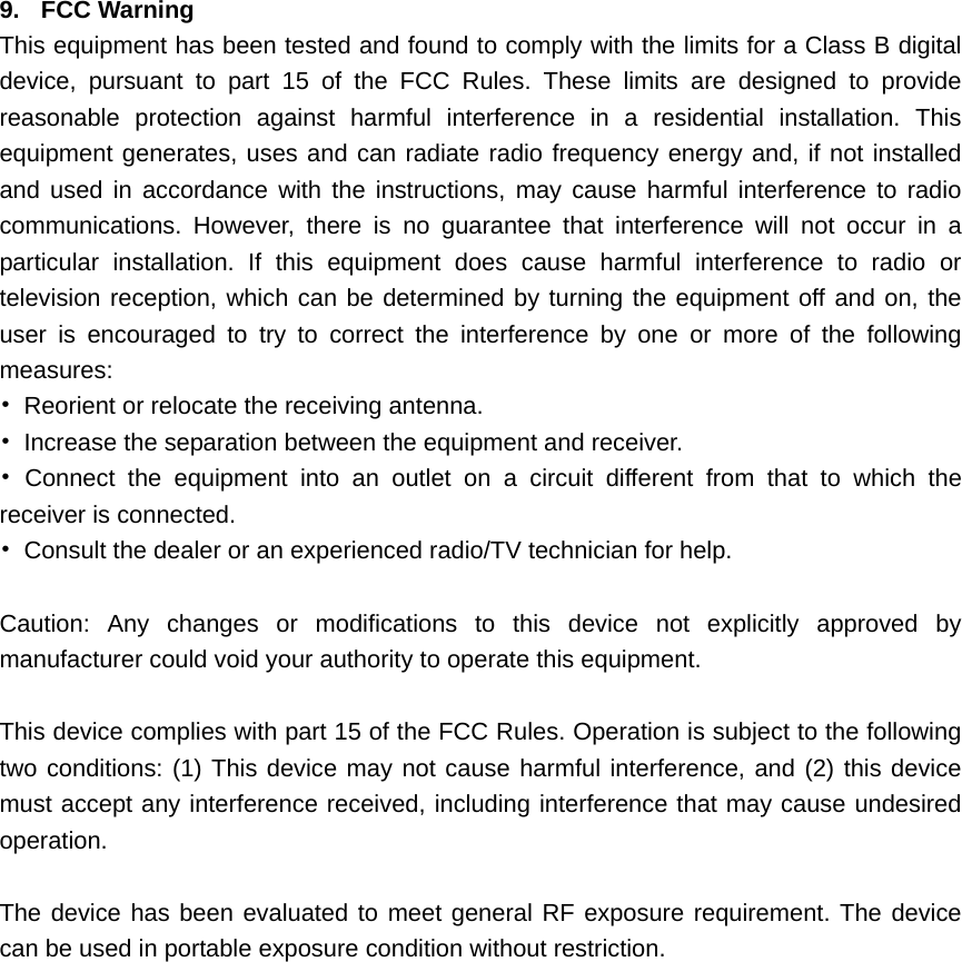    9. FCC Warning This equipment has been tested and found to comply with the limits for a Class B digital device, pursuant to part 15 of the FCC Rules. These limits are designed to provide reasonable protection against harmful interference in a residential installation. This equipment generates, uses and can radiate radio frequency energy and, if not installed and used in accordance with the instructions, may cause harmful interference to radio communications. However, there is no guarantee that interference will not occur in a particular installation. If this equipment does cause harmful interference to radio or television reception, which can be determined by turning the equipment off and on, the user is encouraged to try to correct the interference by one or more of the following measures: &bull;  Reorient or relocate the receiving antenna. &bull;  Increase the separation between the equipment and receiver. &bull; Connect the equipment into an outlet on a circuit different from that to which the receiver is connected. &bull;  Consult the dealer or an experienced radio/TV technician for help.  Caution: Any changes or modiﬁcations to this device not explicitly approved by manufacturer could void your authority to operate this equipment.  This device complies with part 15 of the FCC Rules. Operation is subject to the following two conditions: (1) This device may not cause harmful interference, and (2) this device must accept any interference received, including interference that may cause undesired operation.  The device has been evaluated to meet general RF exposure requirement. The device can be used in portable exposure condition without restriction.  