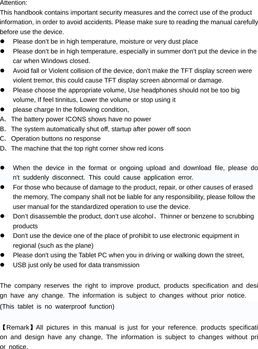    Attention: This handbook contains important security measures and the correct use of the product information, in order to avoid accidents. Please make sure to reading the manual carefully before use the device. z  Please don&rsquo;t be in high temperature, moisture or very dust place z  Please don&rsquo;t be in high temperature, especially in summer don't put the device in the car when Windows closed. z  Avoid fall or Violent collision of the device, don&rsquo;t make the TFT display screen were violent tremor, this could cause TFT display screen abnormal or damage. z  Please choose the appropriate volume, Use headphones should not be too big volume, If feel tinnitus, Lower the volume or stop using it z  please charge In the following condition, A、 The battery power ICONS shows have no power B、 The system automatically shut off, startup after power off soon C、 Operation buttons no response D、 The machine that the top right corner show red icons  z  When the device in the format or ongoing upload and download file, please don't suddenly disconnect. This could cause application error. z  For those who because of damage to the product, repair, or other causes of erased the memory, The company shall not be liable for any responsibility, please follow the user manual for the standardized operation to use the device. z  Don&rsquo;t disassemble the product, don&rsquo;t use alcohol、Thinner or benzene to scrubbing products z  Don't use the device one of the place of prohibit to use electronic equipment in regional (such as the plane) z  Please don't using the Tablet PC when you in driving or walking down the street, z  USB just only be used for data transmission  The company reserves the right to improve product, products specification and design have any change. The information is subject to changes without prior notice. (This tablet is no waterproof function)  【Remark】All pictures in this manual is just for your reference. products specification and design have any change, The information is subject to changes without prior notice.       