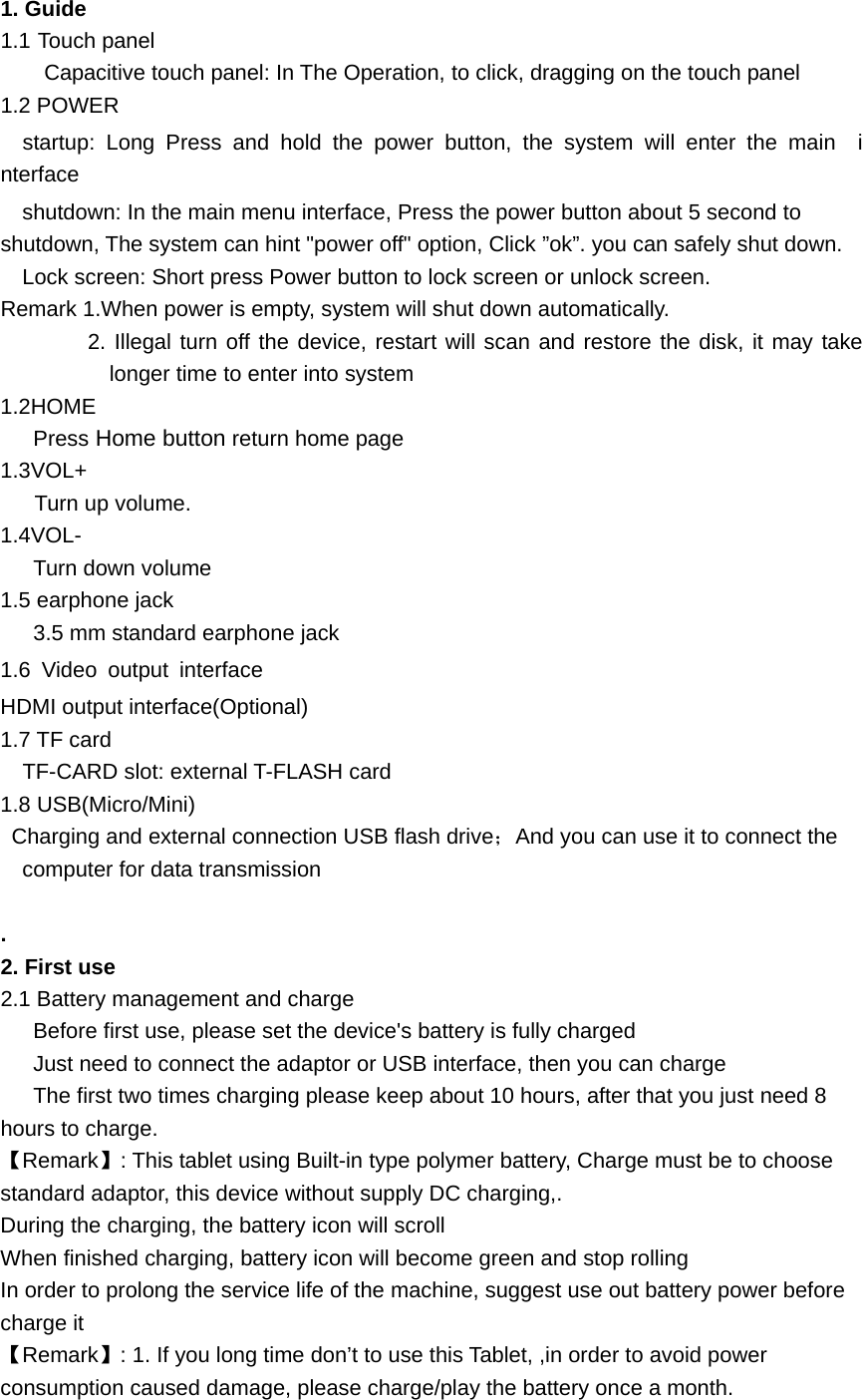    1. Guide 1.1 Touch panel Capacitive touch panel: In The Operation, to click, dragging on the touch panel 1.2 POWER   startup: Long Press and hold the power button, the system will enter the main  interface     shutdown: In the main menu interface, Press the power button about 5 second to shutdown, The system can hint "power off" option, Click &rdquo;ok&rdquo;. you can safely shut down. Lock screen: Short press Power button to lock screen or unlock screen. Remark 1.When power is empty, system will shut down automatically. 2. Illegal turn off the device, restart will scan and restore the disk, it may take longer time to enter into system 1.2HOME    Press Home button return home page 1.3VOL+ Turn up volume. 1.4VOL- Turn down volume 1.5 earphone jack 3.5 mm standard earphone jack 1.6 Video output interface  HDMI output interface(Optional) 1.7 TF card     TF-CARD slot: external T-FLASH card 1.8 USB(Micro/Mini)   Charging and external connection USB flash drive；And you can use it to connect the computer for data transmission  . 2. First use 2.1 Battery management and charge       Before first use, please set the device's battery is fully charged       Just need to connect the adaptor or USB interface, then you can charge       The first two times charging please keep about 10 hours, after that you just need 8 hours to charge. 【Remark】: This tablet using Built-in type polymer battery, Charge must be to choose standard adaptor, this device without supply DC charging,. During the charging, the battery icon will scroll When finished charging, battery icon will become green and stop rolling In order to prolong the service life of the machine, suggest use out battery power before charge it 【Remark】: 1. If you long time don&rsquo;t to use this Tablet, ,in order to avoid power consumption caused damage, please charge/play the battery once a month. 