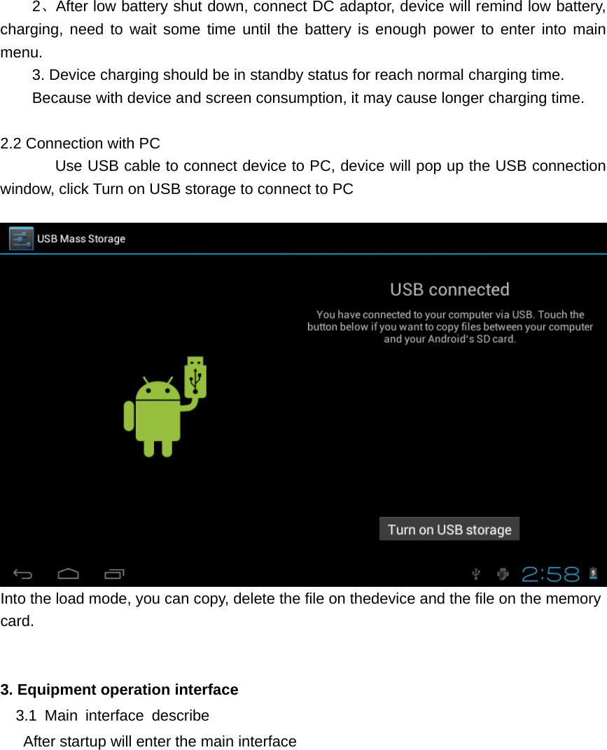   2、After low battery shut down, connect DC adaptor, device will remind low battery, charging, need to wait some time until the battery is enough power to enter into main menu. 3. Device charging should be in standby status for reach normal charging time. Because with device and screen consumption, it may cause longer charging time.  2.2 Connection with PC      Use USB cable to connect device to PC, device will pop up the USB connection window, click Turn on USB storage to connect to PC   Into the load mode, you can copy, delete the file on thedevice and the file on the memory card.   3. Equipment operation interface   3.1 Main interface describe       After startup will enter the main interface 