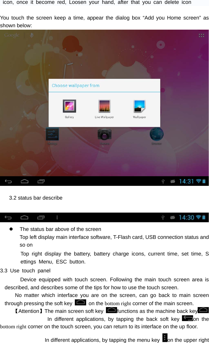    icon, once it become red, Loosen your hand, after that you can delete icon  You touch the screen keep a time, appear the dialog box &ldquo;Add you Home screen&rdquo; as shown below:   3.2 status bar describe     z  The status bar above of the screen Top left display main interface software, T-Flash card, USB connection status and so on Top right display the battery, battery charge icons, current time, set time, Settings Menu, ESC button. 3.3 Use touch panel    Device equipped with touch screen. Following the main touch screen area is described, and describes some of the tips for how to use the touch screen.    No matter which interface you are on the screen, can go back to main screen through pressing the soft key   on the bottom right corner of the main screen. 【Attention】The main screen soft key  functions as the machine back key               In different applications, by tapping the back soft key  on the bottom right corner on the touch screen, you can return to its interface on the up floor. In different applications, by tapping the menu key  on the upper right 