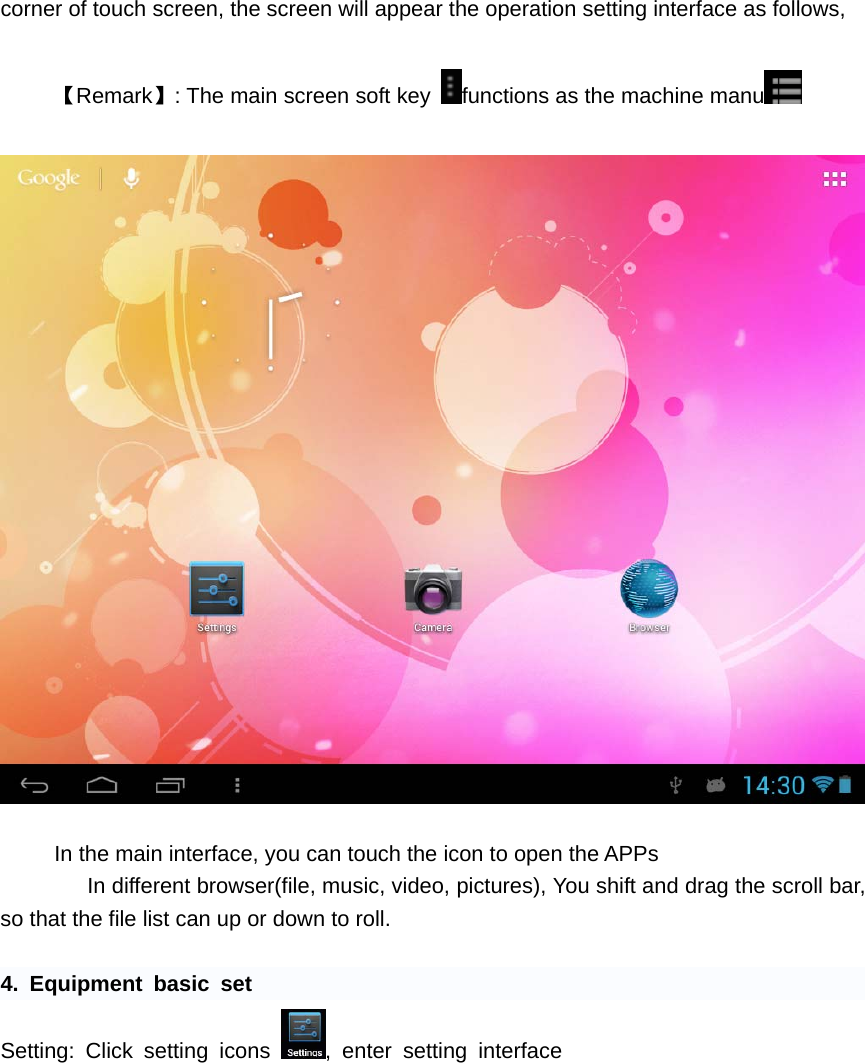   corner of touch screen, the screen will appear the operation setting interface as follows,    【Remark】: The main screen soft key  functions as the machine manu     In the main interface, you can touch the icon to open the APPs       In different browser(file, music, video, pictures), You shift and drag the scroll bar, so that the file list can up or down to roll.    4. Equipment basic set Setting: Click setting icons  , enter setting interface         