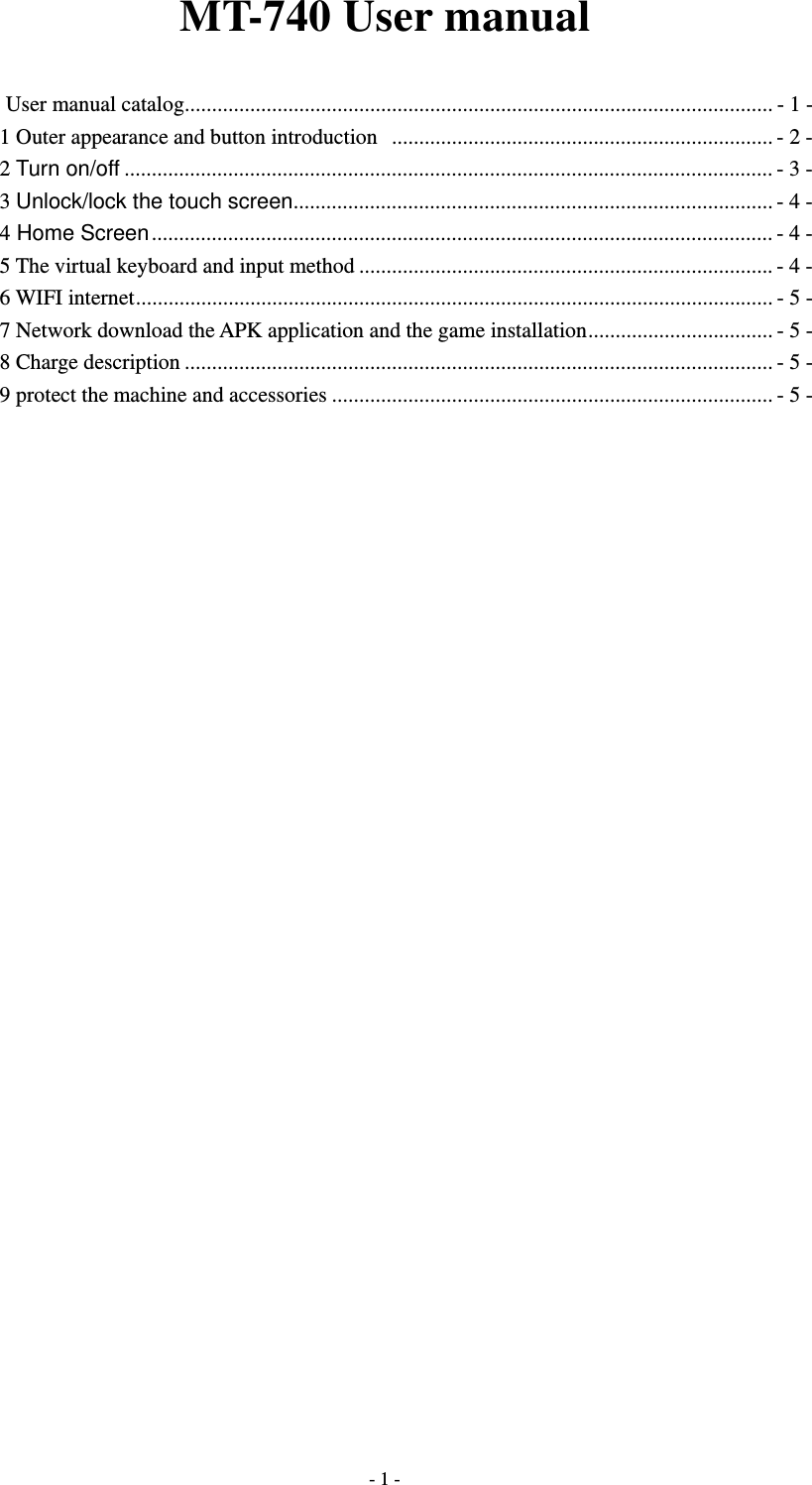  - 1 -MT-740 User manual User manual catalog ............................................................................................................ - 1 - 1 Outer appearance and button introduction   ...................................................................... - 2 - 2 Turn on/off ....................................................................................................................... - 3 - 3 Unlock/lock the touch screen ........................................................................................ - 4 - 4 Home Screen .................................................................................................................. - 4 - 5 The virtual keyboard and input method ............................................................................ - 4 - 6 WIFI internet ..................................................................................................................... - 5 - 7 Network download the APK application and the game installation .................................. - 5 - 8 Charge description ............................................................................................................ - 5 - 9 protect the machine and accessories ................................................................................. - 5 -                               