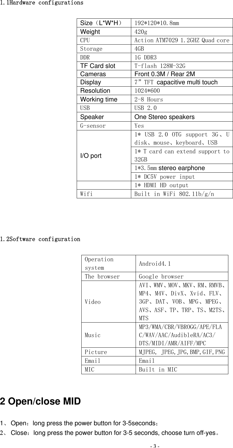  - 3 -1.1Hardware configurations Size（L*W*H）  192*120*10.8mm Weight 420g CPU  Action ATM7029 1.2GHZ Quad coreStorage  4GB DDR  1G DDR3 TF Card slot T-flash 128M-32G Cameras Front 0.3M / Rear 2M Display 7&rdquo;TFT capacitive multi touch Resolution 1024*600 Working time 2-8 Hours  USB  USB 2.0 Speaker One Stereo speakers G-sensor  Yes I/O port 1*  USB  2.0  OTG  support  3G 、 Udisk、mouse、keyboard、USB 1* T card can extend support to 32GB 1*3.5mm stereo earphone 1* DC5V power input   1* HDMI HD output Wifi  Built in WiFi 802.11b/g/n  1.2Software configuration Operation system  Android4.1 The browser  Google browser Video AVI、WMV、MOV、MKV、RM、RMVB、MP4、M4V、DivX、Xvid、FLV、3GP、DAT、VOB、MPG、MPEG、AVS、ASF、TP、TRP、TS、M2TS、MTS Music MP3/WMA/CBR/VBROGG/APE/FLAC/WAV/AAC/AudibleRA/AC3/ DTS/MIDI/AMR/AIFF/MPC Picture  MJPEG, JPEG,JPG,BMP,GIF,PNGEmail  Email MIC  Built in MIC  2 Open/close MID 1、 Open：long press the power button for 3-5seconds； 2、 Close：long press the power button for 3-5 seconds, choose turn off-yes。 