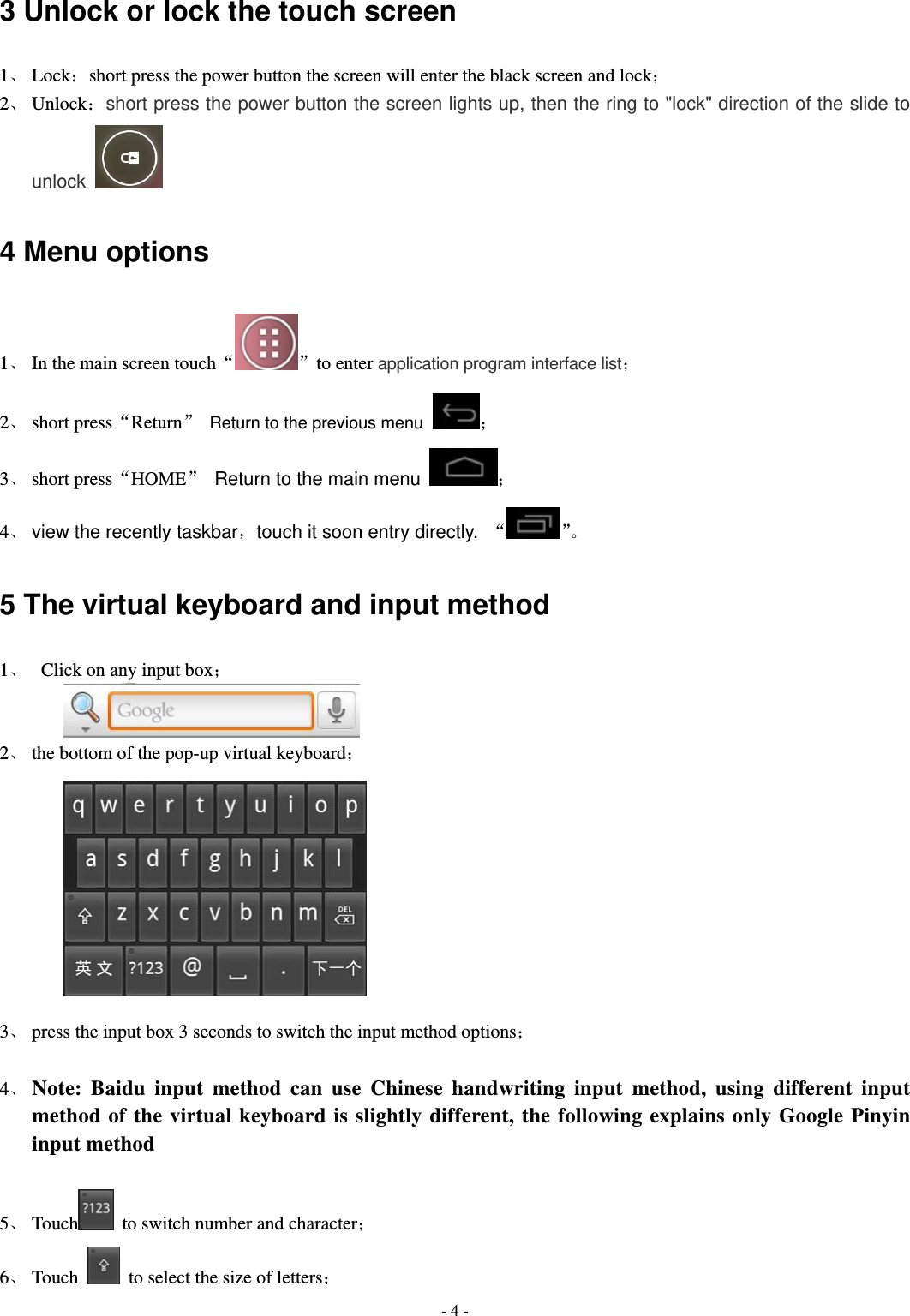  - 4 -3 Unlock or lock the touch screen 1、 Lock：short press the power button the screen will enter the black screen and lock； 2、 Unlock：short press the power button the screen lights up, then the ring to "lock" direction of the slide to unlock  4 Menu options 1、 In the main screen touch&ldquo; &rdquo;to enter application program interface list； 2、 short press&ldquo;Return&rdquo;  Return to the previous menu ； 3、 short press&ldquo;HOME&rdquo;  Return to the main menu  ； 4、 view the recently taskbar，touch it soon entry directly. &ldquo;&rdquo;。 5 The virtual keyboard and input method 1、   Click on any input box；   2、 the bottom of the pop-up virtual keyboard；          3、 press the input box 3 seconds to switch the input method options；  4、 Note: Baidu input method can use Chinese handwriting input method, using different input method of the virtual keyboard is slightly different, the following explains only Google Pinyin input method  5、 Touch   to switch number and character； 6、 Touch    to select the size of letters； 