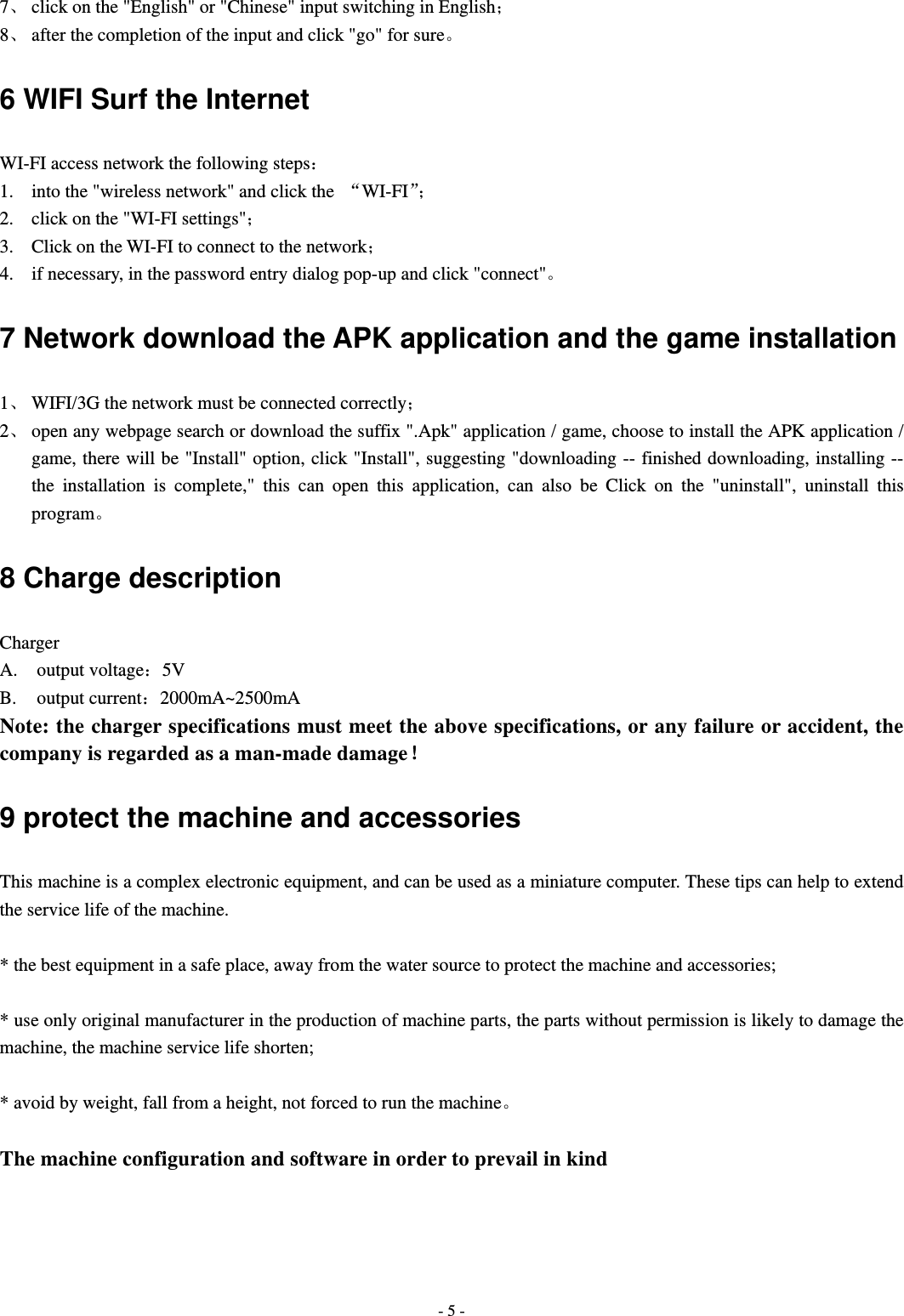  - 5 -7、 click on the "English" or "Chinese" input switching in English； 8、 after the completion of the input and click "go" for sure。 6 WIFI Surf the Internet WI-FI access network the following steps： 1. into the "wireless network" and click the  &ldquo;WI-FI&rdquo;； 2. click on the "WI-FI settings"； 3. Click on the WI-FI to connect to the network； 4. if necessary, in the password entry dialog pop-up and click "connect"。 7 Network download the APK application and the game installation 1、 WIFI/3G the network must be connected correctly； 2、 open any webpage search or download the suffix ".Apk" application / game, choose to install the APK application / game, there will be "Install" option, click "Install", suggesting "downloading -- finished downloading, installing -- the installation is complete," this can open this application, can also be Click on the "uninstall", uninstall this program。 8 Charge description Charger A. output voltage：5V B. output current：2000mA~2500mA Note: the charger specifications must meet the above specifications, or any failure or accident, the company is regarded as a man-made damage！ 9 protect the machine and accessories This machine is a complex electronic equipment, and can be used as a miniature computer. These tips can help to extend the service life of the machine.  * the best equipment in a safe place, away from the water source to protect the machine and accessories;  * use only original manufacturer in the production of machine parts, the parts without permission is likely to damage the machine, the machine service life shorten;  * avoid by weight, fall from a height, not forced to run the machine。  The machine configuration and software in order to prevail in kind     