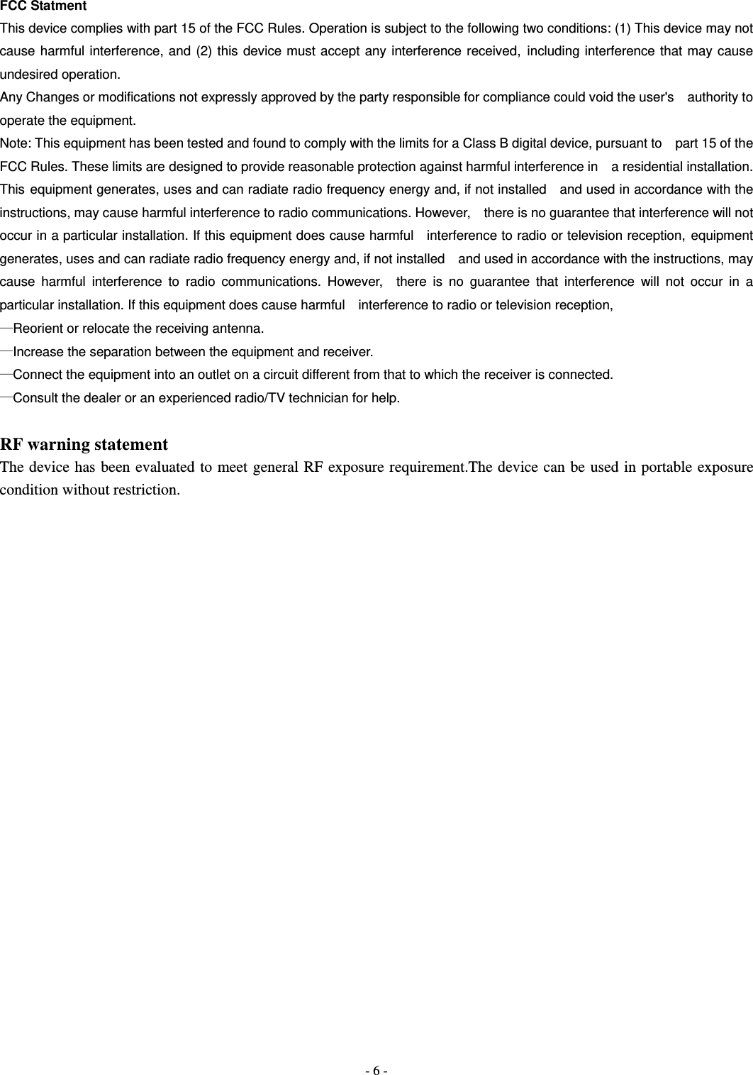  - 6 - FCC Statment This device complies with part 15 of the FCC Rules. Operation is subject to the following two conditions: (1) This device may not cause harmful interference, and (2) this device must accept any interference received, including interference that may cause undesired operation. Any Changes or modifications not expressly approved by the party responsible for compliance could void the user's    authority to operate the equipment. Note: This equipment has been tested and found to comply with the limits for a Class B digital device, pursuant to    part 15 of the FCC Rules. These limits are designed to provide reasonable protection against harmful interference in    a residential installation. This equipment generates, uses and can radiate radio frequency energy and, if not installed    and used in accordance with the instructions, may cause harmful interference to radio communications. However,    there is no guarantee that interference will not occur in a particular installation. If this equipment does cause harmful    interference to radio or television reception, equipment generates, uses and can radiate radio frequency energy and, if not installed    and used in accordance with the instructions, may cause harmful interference to radio communications. However,  there is no guarantee that interference will not occur in a particular installation. If this equipment does cause harmful    interference to radio or television reception, &mdash;Reorient or relocate the receiving antenna.       &mdash;Increase the separation between the equipment and receiver.       &mdash;Connect the equipment into an outlet on a circuit different from that to which the receiver is connected. &mdash;Consult the dealer or an experienced radio/TV technician for help.  RF warning statement The device has been evaluated to meet general RF exposure requirement.The device can be used in portable exposure condition without restriction. 