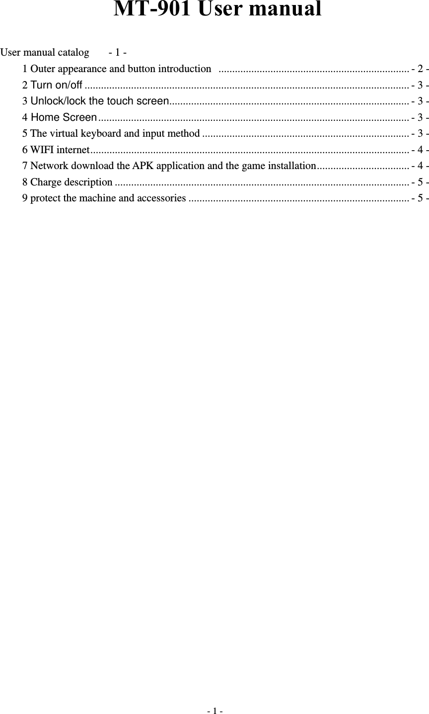  - 1 -MT-901 User manual User manual catalog  - 1 - 1 Outer appearance and button introduction   ...................................................................... - 2 - 2 Turn on/off ....................................................................................................................... - 3 - 3 Unlock/lock the touch screen ........................................................................................ - 3 - 4 Home Screen .................................................................................................................. - 3 - 5 The virtual keyboard and input method ............................................................................ - 3 - 6 WIFI internet ..................................................................................................................... - 4 - 7 Network download the APK application and the game installation .................................. - 4 - 8 Charge description ............................................................................................................ - 5 - 9 protect the machine and accessories ................................................................................. - 5 -                