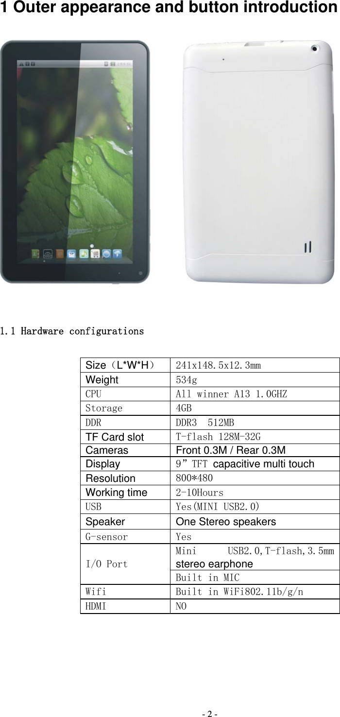  - 2 -1 Outer appearance and button introduction   1.1 Hardware configurations Size（L*W*H）  241x148.5x12.3mm Weight 534g CPU   All winner A13 1.0GHZ Storage  4GB DDR  DDR3  512MB TF Card slot T-flash 128M-32G Cameras Front 0.3M / Rear 0.3M Display 9&rdquo;TFT capacitive multi touch Resolution 800*480 Working time 2-10Hours USB  Yes(MINI USB2.0) Speaker One Stereo speakers G-sensor  Yes I/O Port Mini  USB2.0,T-flash,3.5mm stereo earphone Built in MIC Wifi  Built in WiFi802.11b/g/n HDMI   NO 