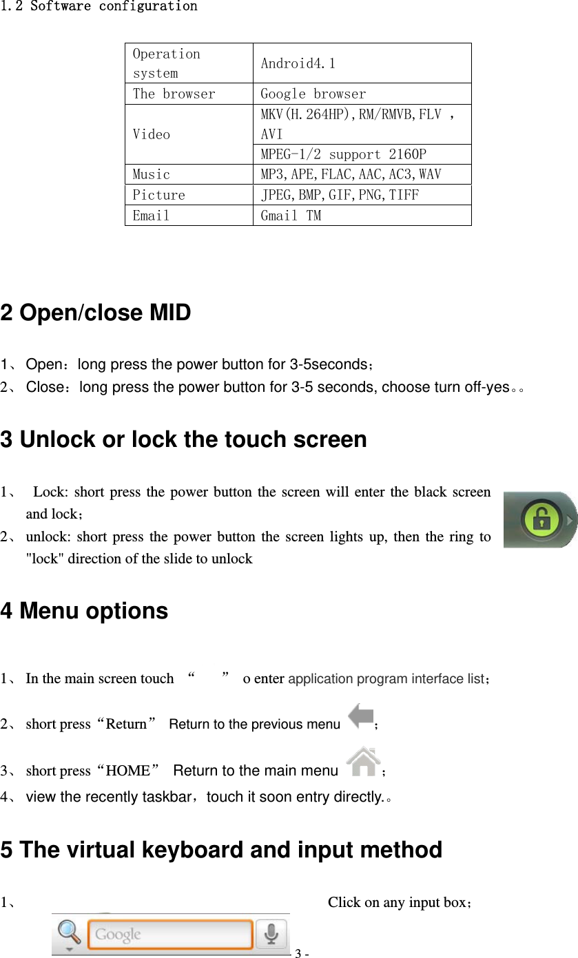  - 3 - 1.2 Software configuration Operation system  Android4.1 The browser  Google browser Video MKV(H.264HP),RM/RMVB,FLV ，AVI MPEG-1/2 support 2160P  Music  MP3,APE,FLAC,AAC,AC3,WAV Picture  JPEG,BMP,GIF,PNG,TIFF Email  Gmail TM   2 Open/close MID 1、 Open：long press the power button for 3-5seconds； 2、 Close：long press the power button for 3-5 seconds, choose turn off-yes。。 3 Unlock or lock the touch screen 1、  Lock: short press the power button the screen will enter the black screen and lock； 2、 unlock: short press the power button the screen lights up, then the ring to "lock" direction of the slide to unlock 4 Menu options 1、 In the main screen touch  &ldquo; &rdquo; o enter application program interface list； 2、 short press&ldquo;Return&rdquo;  Return to the previous menu ； 3、 short press&ldquo;HOME&rdquo;  Return to the main menu ； 4、 view the recently taskbar，touch it soon entry directly.。 5 The virtual keyboard and input method 1、   Click on any input box； 