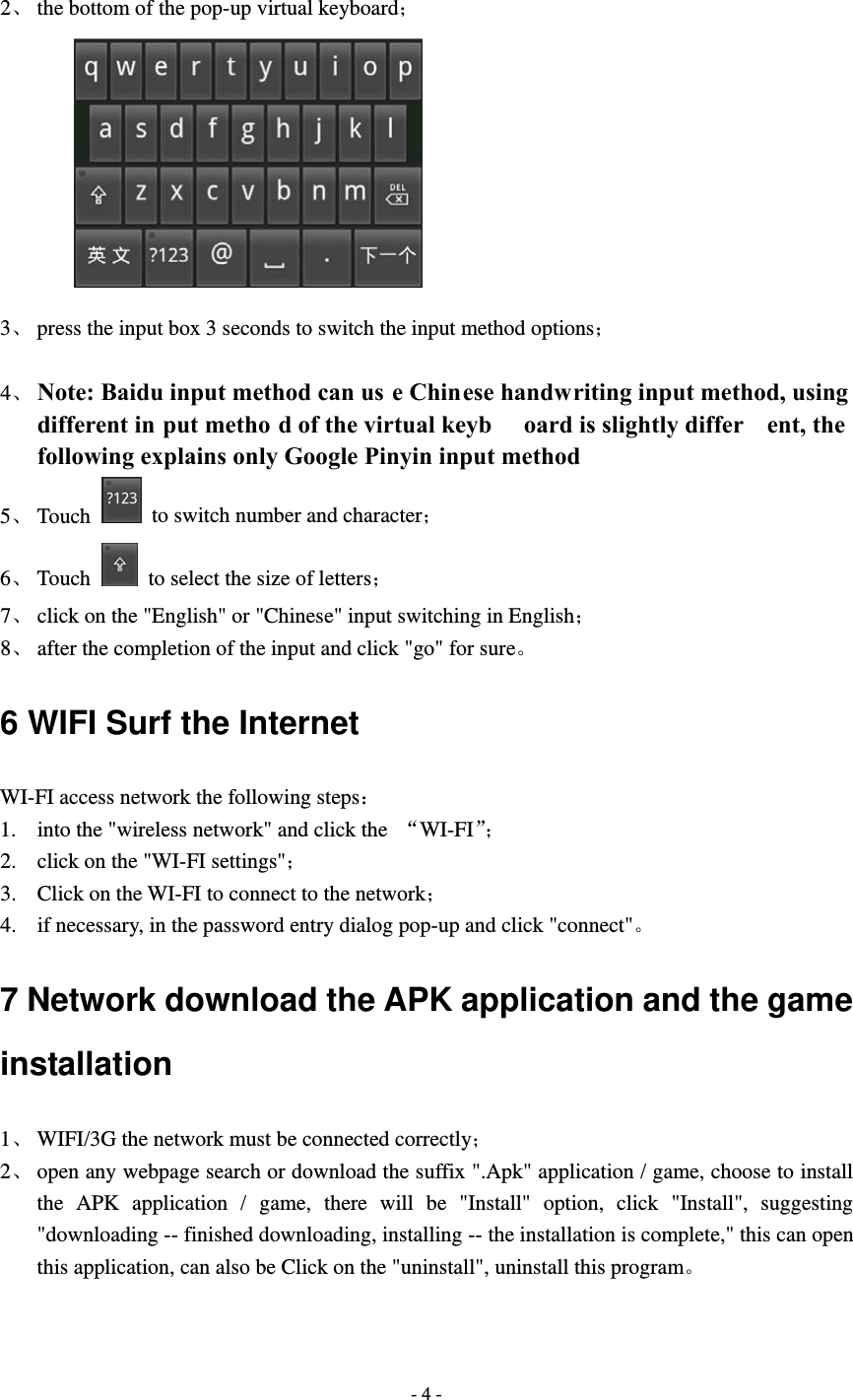  - 4 -  2、 the bottom of the pop-up virtual keyboard；          3、 press the input box 3 seconds to switch the input method options；  4、 Note: Baidu input method can us e Chinese handwriting input method, using different in put metho d of the virtual keyb oard is slightly differ ent, the following explains only Google Pinyin input method 5、 Touch    to switch number and character； 6、 Touch    to select the size of letters； 7、 click on the "English" or "Chinese" input switching in English； 8、 after the completion of the input and click "go" for sure。 6 WIFI Surf the Internet WI-FI access network the following steps： 1. into the "wireless network" and click the  &ldquo;WI-FI&rdquo;； 2. click on the "WI-FI settings"； 3. Click on the WI-FI to connect to the network； 4. if necessary, in the password entry dialog pop-up and click "connect"。 7 Network download the APK application and the game installation 1、 WIFI/3G the network must be connected correctly； 2、 open any webpage search or download the suffix ".Apk" application / game, choose to install the APK application / game, there will be "Install" option, click "Install", suggesting "downloading -- finished downloading, installing -- the installation is complete," this can open this application, can also be Click on the "uninstall", uninstall this program。 