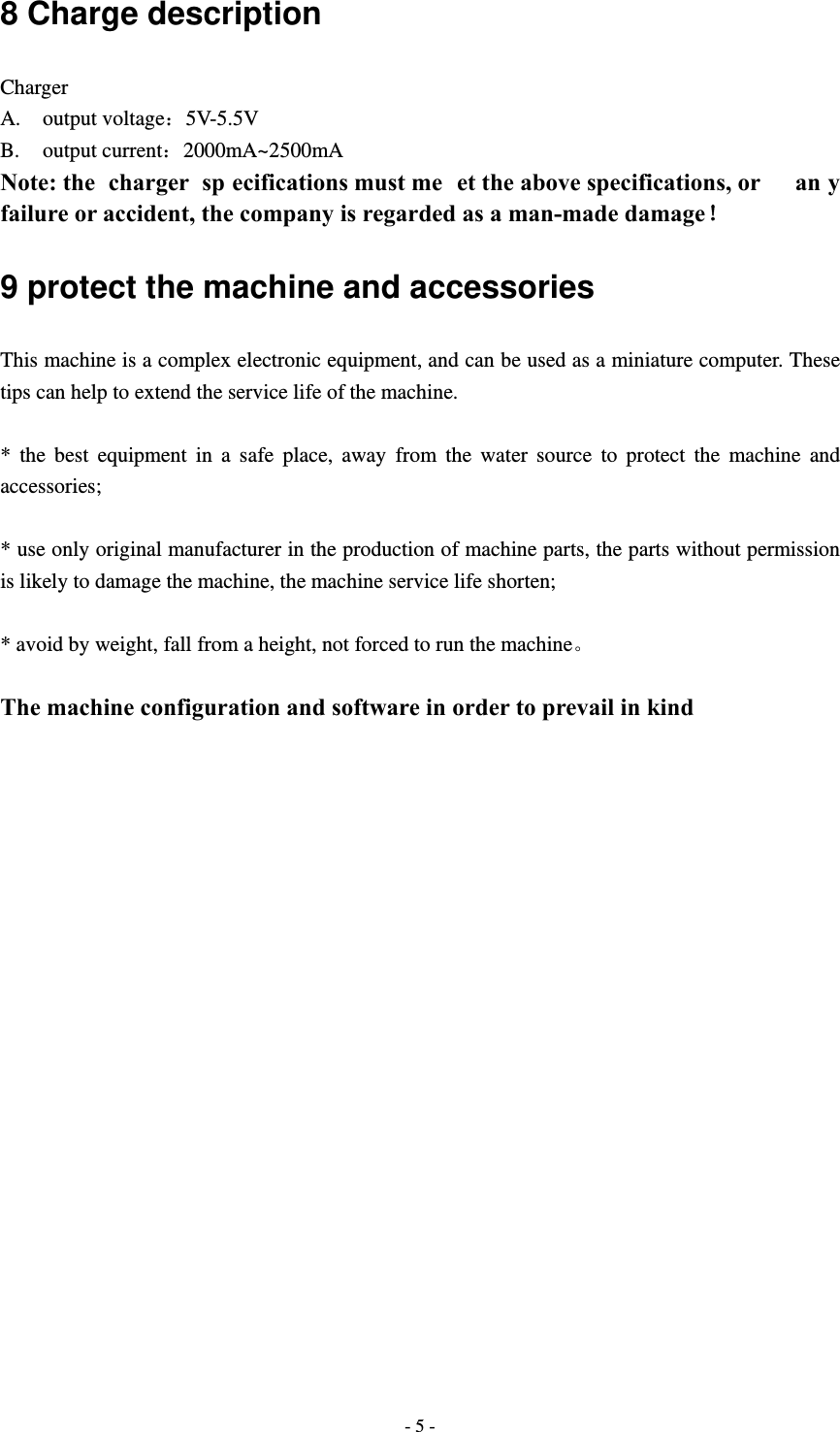  - 5 -8 Charge description Charger A. output voltage：5V-5.5V B. output current：2000mA~2500mA Note: the  charger  sp ecifications must me et the above specifications, or  an y failure or accident, the company is regarded as a man-made damage！ 9 protect the machine and accessories This machine is a complex electronic equipment, and can be used as a miniature computer. These tips can help to extend the service life of the machine.  * the best equipment in a safe place, away from the water source to protect the machine and accessories;  * use only original manufacturer in the production of machine parts, the parts without permission is likely to damage the machine, the machine service life shorten;  * avoid by weight, fall from a height, not forced to run the machine。  The machine configuration and software in order to prevail in kind                      