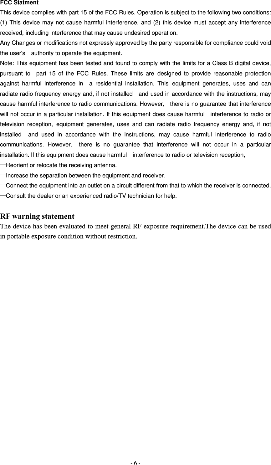  - 6 -FCC Statment This device complies with part 15 of the FCC Rules. Operation is subject to the following two conditions: (1) This device may not cause harmful interference, and (2) this device must accept any interference received, including interference that may cause undesired operation. Any Changes or modifications not expressly approved by the party responsible for compliance could void the user's    authority to operate the equipment. Note: This equipment has been tested and found to comply with the limits for a Class B digital device, pursuant to  part 15 of the FCC Rules. These limits are designed to provide reasonable protection against harmful interference in  a residential installation. This equipment generates, uses and can radiate radio frequency energy and, if not installed   and used in accordance with the instructions, may cause harmful interference to radio communications. However,  there is no guarantee that interference will not occur in a particular installation. If this equipment does cause harmful   interference to radio or television reception, equipment generates, uses and can radiate radio frequency energy and, if not installed  and used in accordance with the instructions, may cause harmful interference to radio communications. However,  there is no guarantee that interference will not occur in a particular installation. If this equipment does cause harmful    interference to radio or television reception, &mdash;Reorient or relocate the receiving antenna.       &mdash;Increase the separation between the equipment and receiver.       &mdash;Connect the equipment into an outlet on a circuit different from that to which the receiver is connected. &mdash;Consult the dealer or an experienced radio/TV technician for help.  RF warning statement The device has been evaluated to meet general RF exposure requirement.The device can be used in portable exposure condition without restriction. 