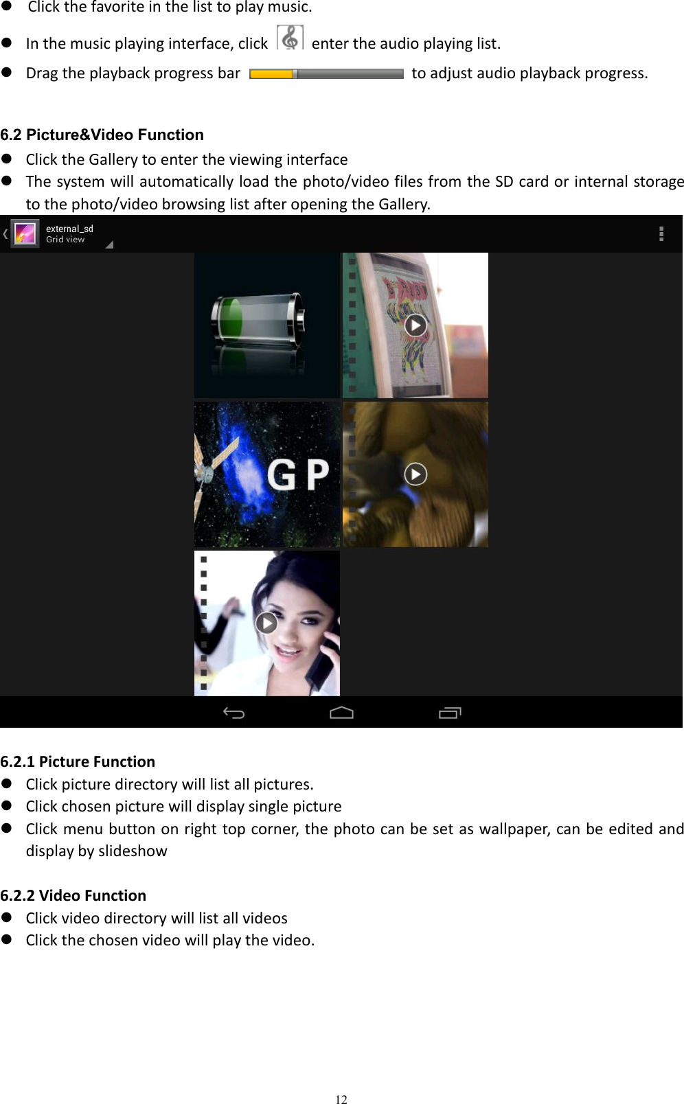 12Click the favorite in the list to play music.In the music playing interface, click enter the audio playing list.Drag the playback progress bar to adjust audio playback progress.6.2 Picture&amp;Video FunctionClick the Gallery to enter the viewing interfaceThe system will automatically load the photo/video files from the SD card or internal storageto the photo/video browsing list after opening the Gallery.6.2.1 Picture FunctionClick picture directory will list all pictures.Click chosen picture will display single pictureClick menu button on right top corner, the photo can be set as wallpaper, can be edited anddisplay by slideshow6.2.2 Video FunctionClick video directory will list all videosClick the chosen video will play the video.