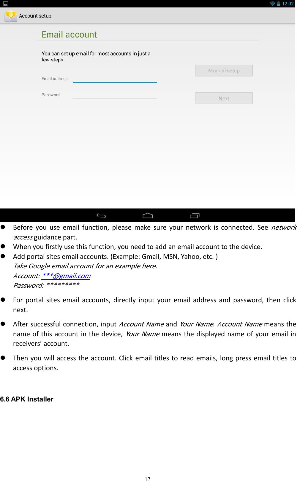 17Before you use email function, please make sure your network is connected. Seenetworkaccessguidance part.When you firstly use this function, you need to add an email account to the device.Add portal sites email accounts. (Example: Gmail, MSN, Yahoo, etc. )Take Google email account for an example here.Account: ***@gmail.comPassword: *********For portal sites email accounts, directly input your email address and password, then clicknext.After successful connection, inputAccount NameandYour Name.Account Namemeans thename of this account in the device,Your Namemeans the displayed name of your email inreceivers&rsquo; account.Then you will access the account. Click email titles to read emails, long press email titles toaccess options.6.6 APK Installer