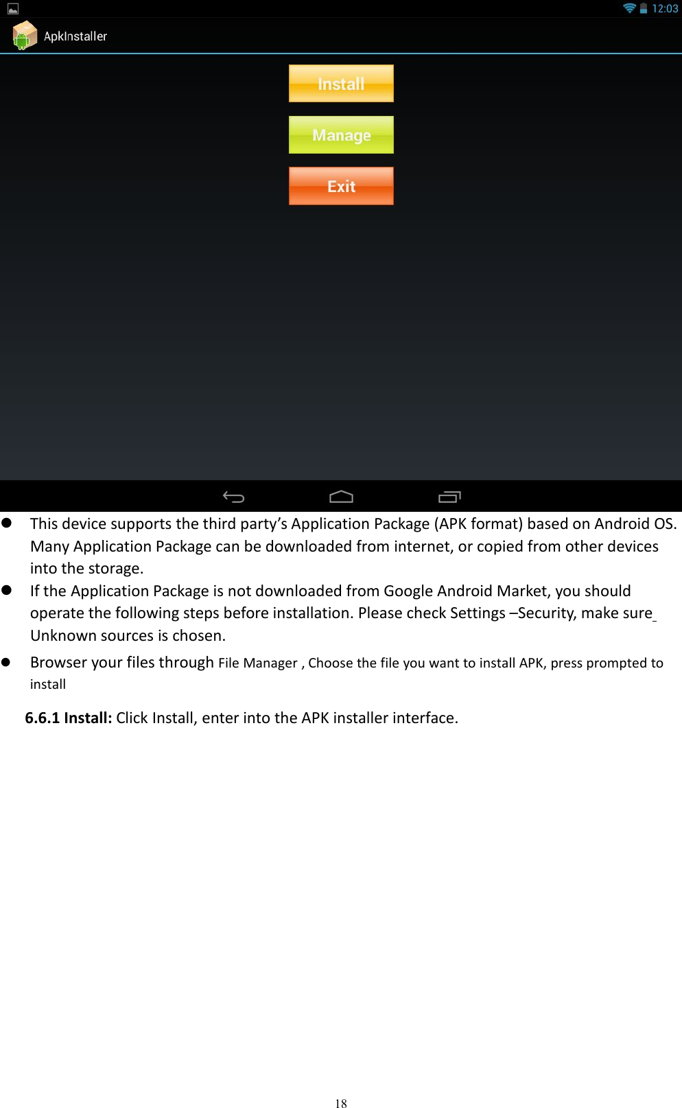 18This device supports the third party&rsquo;s Application Package (APK format) based on Android OS.Many Application Package can be downloaded from internet, or copied from other devicesinto the storage.If the Application Package is not downloaded from Google Android Market, you shouldoperate the following steps before installation. Please check Settings &ndash;Security, make sureUnknown sources is chosen.Browser your files through File Manager , Choose the file you want to install APK, press prompted toinstall6.6.1 Install: Click Install, enter into the APK installer interface.