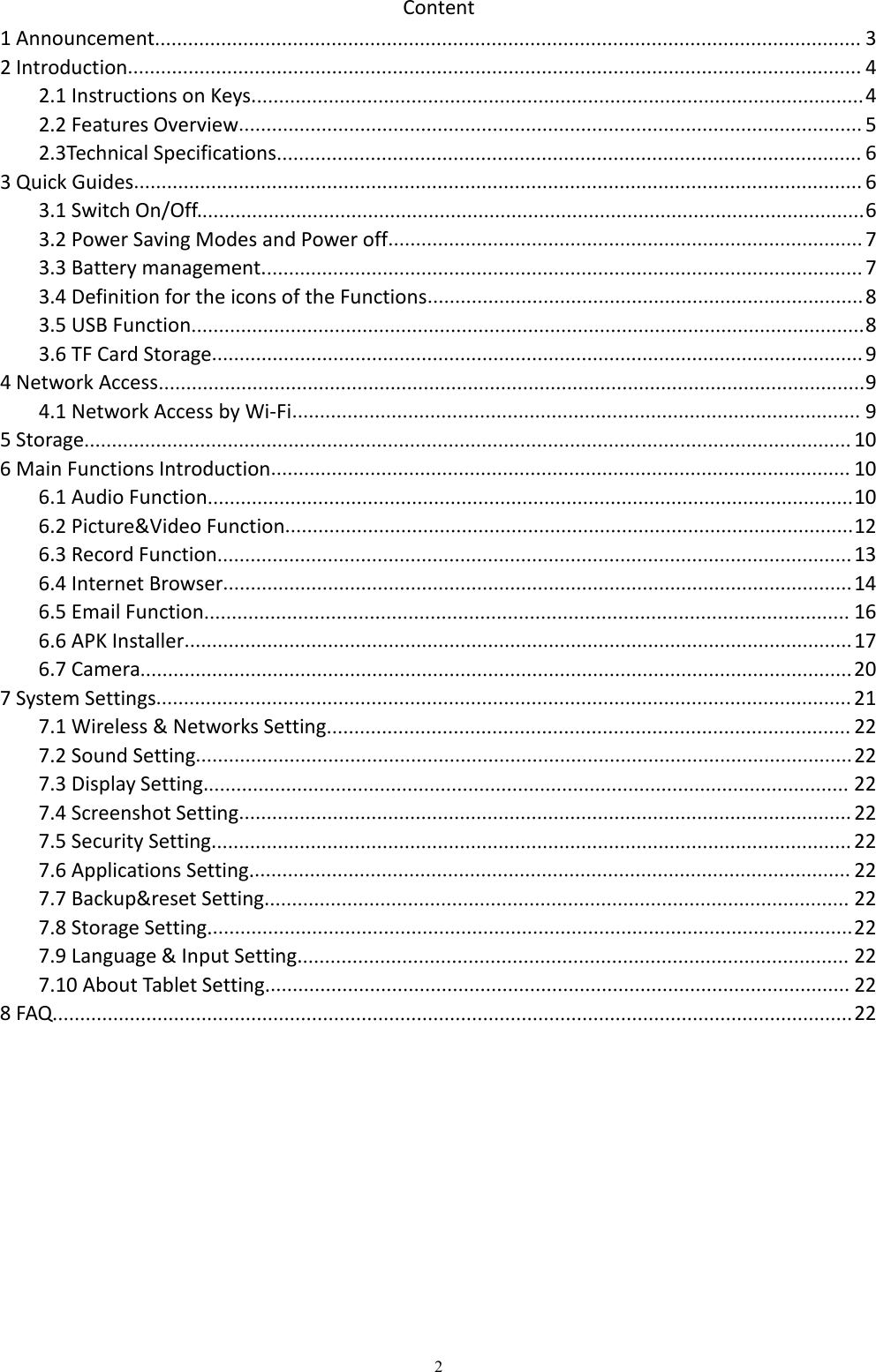 2Content1 Announcement................................................................................................................................ 32 Introduction..................................................................................................................................... 42.1 Instructions on Keys...............................................................................................................42.2 Features Overview................................................................................................................. 52.3Technical Specifications.......................................................................................................... 63 Quick Guides.................................................................................................................................... 63.1 Switch On/Off.........................................................................................................................63.2 Power Saving Modes and Power off...................................................................................... 73.3 Battery management............................................................................................................. 73.4 Definition for the icons of the Functions............................................................................... 83.5 USB Function..........................................................................................................................83.6 TF Card Storage...................................................................................................................... 94 Network Access................................................................................................................................94.1 Network Access by Wi-Fi....................................................................................................... 95 Storage........................................................................................................................................... 106 Main Functions Introduction......................................................................................................... 106.1 Audio Function.....................................................................................................................106.2 Picture&amp;Video Function.......................................................................................................126.3 Record Function................................................................................................................... 136.4 Internet Browser.................................................................................................................. 146.5 Email Function..................................................................................................................... 166.6 APK Installer......................................................................................................................... 176.7 Camera................................................................................................................................. 207 System Settings.............................................................................................................................. 217.1 Wireless &amp; Networks Setting............................................................................................... 227.2 Sound Setting....................................................................................................................... 227.3 Display Setting..................................................................................................................... 227.4 Screenshot Setting............................................................................................................... 227.5 Security Setting.................................................................................................................... 227.6 Applications Setting............................................................................................................. 227.7 Backup&amp;reset Setting.......................................................................................................... 227.8 Storage Setting.....................................................................................................................227.9 Language &amp; Input Setting.................................................................................................... 227.10 About Tablet Setting.......................................................................................................... 228 FAQ.................................................................................................................................................22