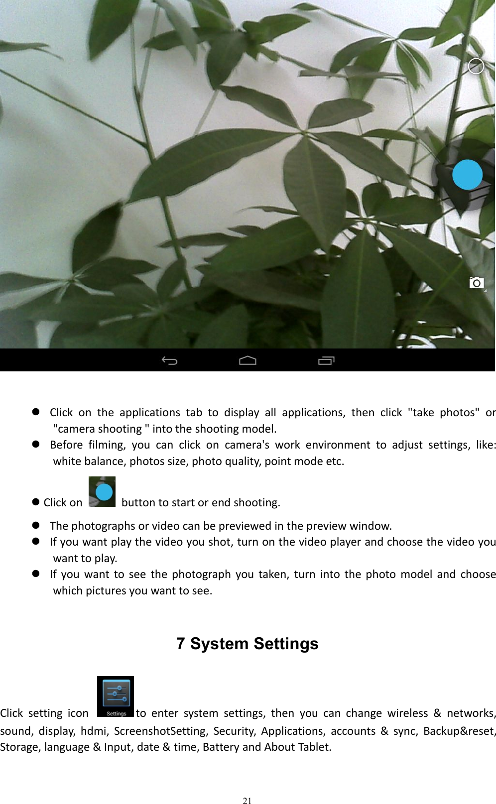 21Click on the applications tab to display all applications, then click "take photos" or"camera shooting " into the shooting model.Before filming, you can click on camera's work environment to adjust settings, like:white balance, photos size, photo quality, point mode etc.Click on button to start or end shooting.The photographs or video can be previewed in the preview window.If you want play the video you shot, turn on the video player and choose the video youwant to play.If you want to see the photograph you taken, turn into the photo model and choosewhich pictures you want to see.7 System SettingsClick setting icon to enter system settings, then you can change wireless &amp; networks,sound, display, hdmi, ScreenshotSetting, Security, Applications, accounts &amp; sync, Backup&amp;reset,Storage, language &amp; Input, date &amp; time, Battery and About Tablet.