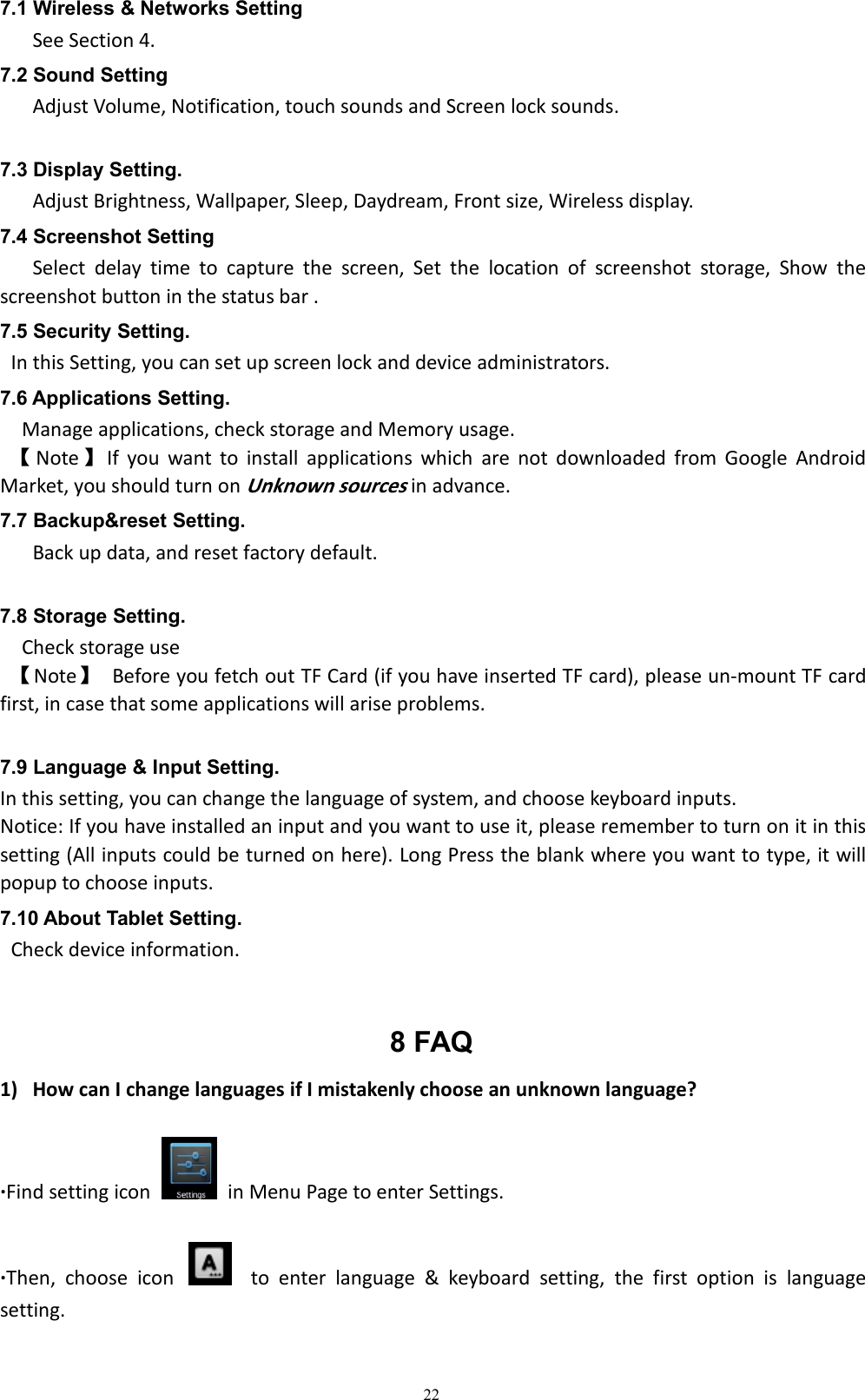 227.1 Wireless &amp; Networks SettingSee Section 4.7.2 Sound SettingAdjust Volume, Notification, touch sounds and Screen lock sounds.7.3 Display Setting.Adjust Brightness, Wallpaper, Sleep, Daydream, Front size, Wireless display.7.4 Screenshot SettingSelect delay time to capture the screen, Set the location of screenshot storage, Show thescreenshot button in the status bar .7.5 Security Setting.In this Setting, you can set up screen lock and device administrators.7.6 Applications Setting.Manage applications, check storage and Memory usage.【Note 】If you want to install applications which are not downloaded from Google AndroidMarket, you should turn onUnknown sourcesin advance.7.7 Backup&amp;reset Setting.Back up data, and reset factory default.7.8 Storage Setting.Check storage use【Note】Before you fetch out TF Card (if you have inserted TF card), please un-mount TF cardfirst, in case that some applications will arise problems.7.9 Language &amp; Input Setting.In this setting, you can change the language of system, and choose keyboard inputs.Notice: If you have installed an input and you want to use it, please remember to turn on it in thissetting (All inputs could be turned on here). Long Press the blank where you want to type, it willpopup to choose inputs.7.10 About Tablet Setting.Check device information.8 FAQ1) How can I change languages if I mistakenly choose an unknown language?&middot;Find setting icon in Menu Page to enter Settings.&middot;Then, choose icon to enter language &amp; keyboard setting, the first option is languagesetting.